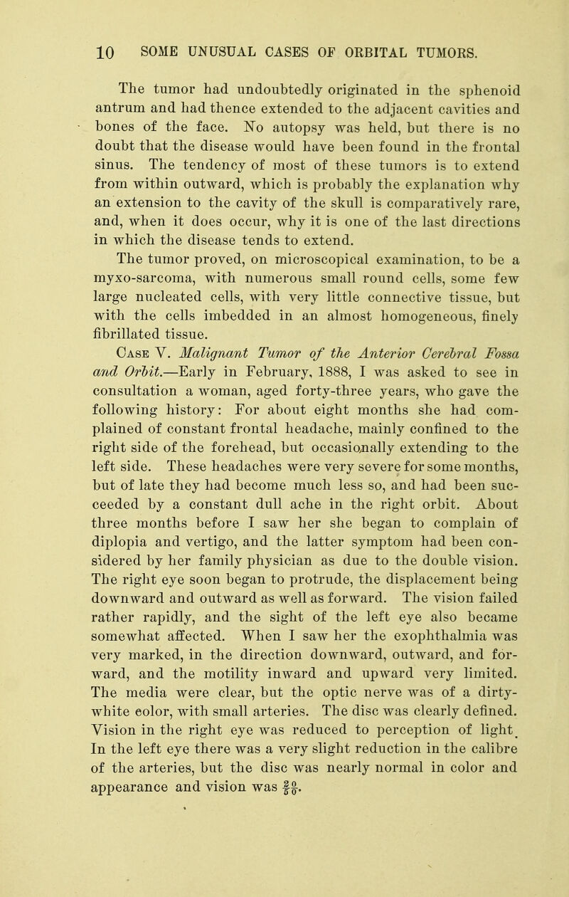The tumor had undoubtedly originated in the sphenoid antrum and had thence extended to the adjacent cavities and bones of the face. No autopsy was held, but there is no doubt that the disease would have been found in the frontal sinus. The tendency of most of these tumors is to extend from within outward, which is probably the explanation why an extension to the cavity of the skull is comparatively rare, and, when it does occur, why it is one of the last directions in which the disease tends to extend. The tumor proved, on microscopical examination, to be a myxo-sarcoma, with numerous small round cells, some few large nucleated cells, with very little connective tissue, but with the cells imbedded in an almost homogeneous, finely fibrillated tissue. Case V. Malignant Tumor of the Anterior Cerebral Fossa and Orbit.—Early in February, 1888, I was asked to see in consultation a woman, aged forty-three years, who gave the following history: For about eight months she had com- plained of constant frontal headache, mainly confined to the right side of the forehead, but occasionally extending to the left side. These headaches were very severe for some months, but of late they had become much less so, and had been suc- ceeded by a constant dull ache in the right orbit. About three months before I saw her she began to complain of diplopia and vertigo, and the latter symptom had been con- sidered by her family physician as due to the double vision. The right eye soon began to protrude, the displacement being downward and outward as well as forward. The vision failed rather rapidly, and the sight of the left eye also became somewhat affected. When I saw her the exophthalmia was very marked, in the direction downward, outward, and for- ward, and the motility inward and upward very limited. The media were clear, but the optic nerve was of a dirty- white color, with small arteries. The disc was clearly defined. Vision in the right eye was reduced to perception of light _ In the left eye there was a very slight reduction in the calibre of the arteries, but the disc was nearly normal in color and appearance and vision was f
