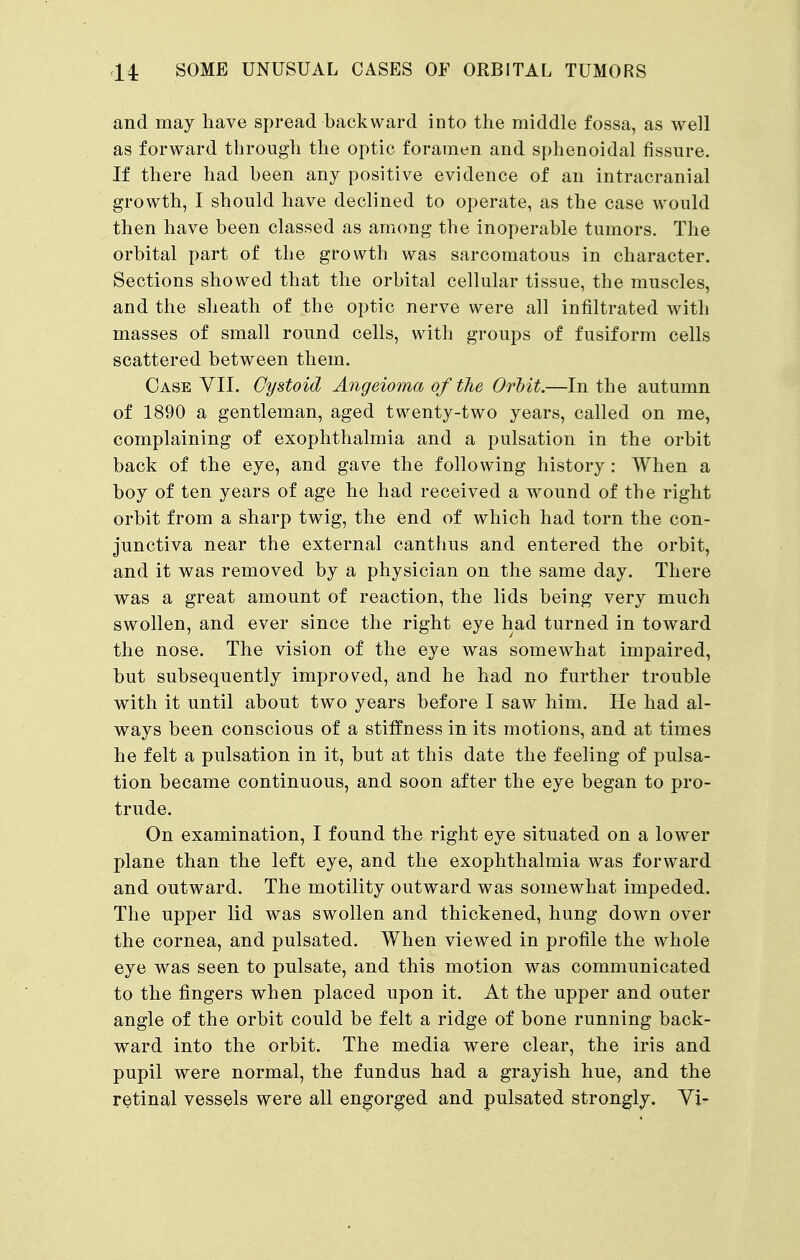 and may have spread backward into the middle fossa, as well as forward through the optic foramen and sphenoidal fissure. If there had been any positive evidence of an intracranial growth, I should have declined to operate, as the case would then have been classed as among the inoperable tumors. The orbital part of the growth was sarcomatous in character. Sections showed that the orbital cellular tissue, the muscles, and the sheath of the optic nerve were all infiltrated with masses of small round cells, with groups of fusiform cells scattered between them. Case VII. Cystoid Angeioma of the Orbit.—In the autumn of 1890 a gentleman, aged twenty-two years, called on me, complaining of exophthalmia and a pulsation in the orbit back of the eye, and gave the following history: When a boy of ten years of age he had received a wound of the right orbit from a sharp twig, the end of which had torn the con- junctiva near the external canthus and entered the orbit, and it was removed by a physician on the same day. There was a great amount of reaction, the lids being very much swollen, and ever since the right eye had turned in toward the nose. The vision of the eye was somewhat impaired, but subsequently improved, and he had no further trouble with it until about two years before I saw him. He had al- ways been conscious of a stiffness in its motions, and at times he felt a pulsation in it, but at this date the feeling of pulsa- tion became continuous, and soon after the eye began to pro- trude. On examination, I found the right eye situated on a lower plane than the left eye, and the exophthalmia was forward and outward. The motility outward was somewhat impeded. The upper lid was swollen and thickened, hung down over the cornea, and pulsated. When viewed in profile the whole eye was seen to pulsate, and this motion was communicated to the fingers when placed upon it. At the upper and outer angle of the orbit could be felt a ridge of bone running back- ward into the orbit. The media were clear, the iris and pupil were normal, the fundus had a grayish hue, and the retinal vessels were all engorged and pulsated strongly. Vi-