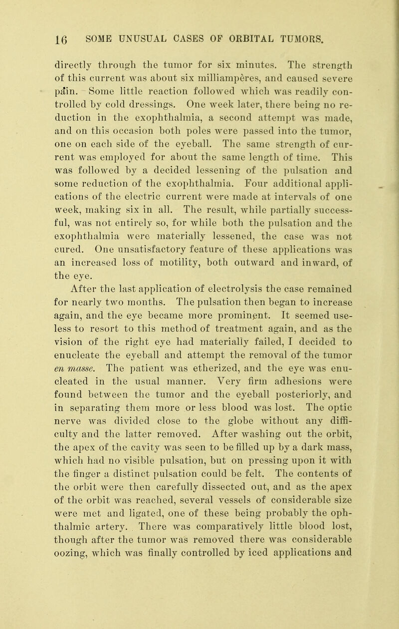 directly through the tumor for six minutes. The strength of this current was about six milliamperes, and caused severe pa*in. Some little reaction followed which was readily con- trolled by cold dressings. One week later, there being no re- duction in the exophthalmia, a second attempt was made, and on this occasion both poles were passed into the tumor, one on each side of the eyeball. The same strength of cur- rent was employed for about the same length of time. This was followed by a decided lessening of the pulsation and some reduction of the exophthalmia. Four additional appli- cations of the electric current were made at intervals of one week, making six in all. The result, while partially success- ful, was not entirely so, for while both the pulsation and the exophthalmia were materially lessened, the case was not cured. One unsatisfactory feature of these applications was an increased loss of motility, both outward and inward, of the eye. After the last application of electrolysis the case remained for nearly two months. The pulsation then began to increase again, and the eye became more prominent. It seemed use- less to resort to this method of treatment again, and as the vision of the right eye had materially failed, I decided to enucleate the eyeball and attempt the removal of the tumor en masse. The patient was etherized, and the eye was enu- cleated in the usual manner. Very firm adhesions were found between the tumor and the eyeball posteriorly, and in separating them more or less blood was lost. The optic nerve was divided close to the globe without any diffi- culty and the latter removed. After washing out the orbit, the apex of the cavity was seen to be filled up by a dark mass, which had no visible pulsation, but on pressing upon it with the finger a distinct pulsation could be felt. The contents of the orbit were then carefully dissected out, and as the apex of the orbit was reached, several vessels of considerable size were met and ligated, one of these being probably the oph- thalmic artery. There was comparatively little blood lost, though after the tumor was removed there was considerable oozing, which was finally controlled by iced applications and
