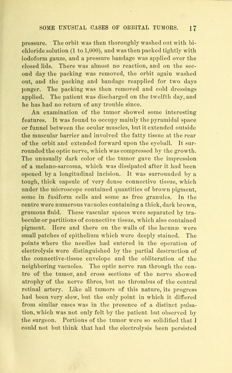 pressure. The orbit was then thoroughly washed out with bi- chloride solution (1 to 1,000), and was then packed tightly with iodoform gauze, and a pressure bandage was applied over the closed lids. There was almost no reaction, and on the sec- ond day the packing was removed, the orbit again washed out, and the packing and bandage reapplied for two days jonger. The packing was then removed and cold dressings applied. The patient was discharged on the twelfth day, and he has had no return of any trouble since. An examination of the tumor showed some interesting features. It was found to occupy mainly the pyramidal space or funnel between the ocular muscles, but it extended outside the muscular barrier and involved the fatty tissue at the rear of the orbit and extended forward upon the eyeball. It sur- rounded the optic nerve, which was compressed by the growth. The unusually dark color of the tumor gave the impression of a melano-sarcoma, which was dissipated after it had been opened by a longitudinal incision. It was surrounded by a tough, thick capsule of very dense connective tissue, which under the microscope contained quantities of brown pigment, some in fusiform cells and some as free granules. In the centre were numerous vacuoles containing a thick, dark brown, grumous fluid. These vascular spaces were separated by tra- becular) or partitions of connective tissue, which also contained pigment. Here and there on the walls of the lacunae were small patches of epithelium which were deeply stained. The points where the needles had entered in the operation of electrolysis were distinguished by the partial destruction of the connective-tissue envelope and the obliteration of the neighboring vacuoles. The optic nerve ran through the cen- tre of the tumor, and cross sections of the nerve showed atrophy of the nerve fibres, but no thrombus of the central retinal artery. Like all tumors of this nature, its progress had been very slow, but the only point in which it differed from similar cases was in the presence of a distinct pulsa- tion, which was not only felt by the patient but observed by the surgeon. Portions of the tumor were so solidified that I could not but think that had the electrolysis been persisted
