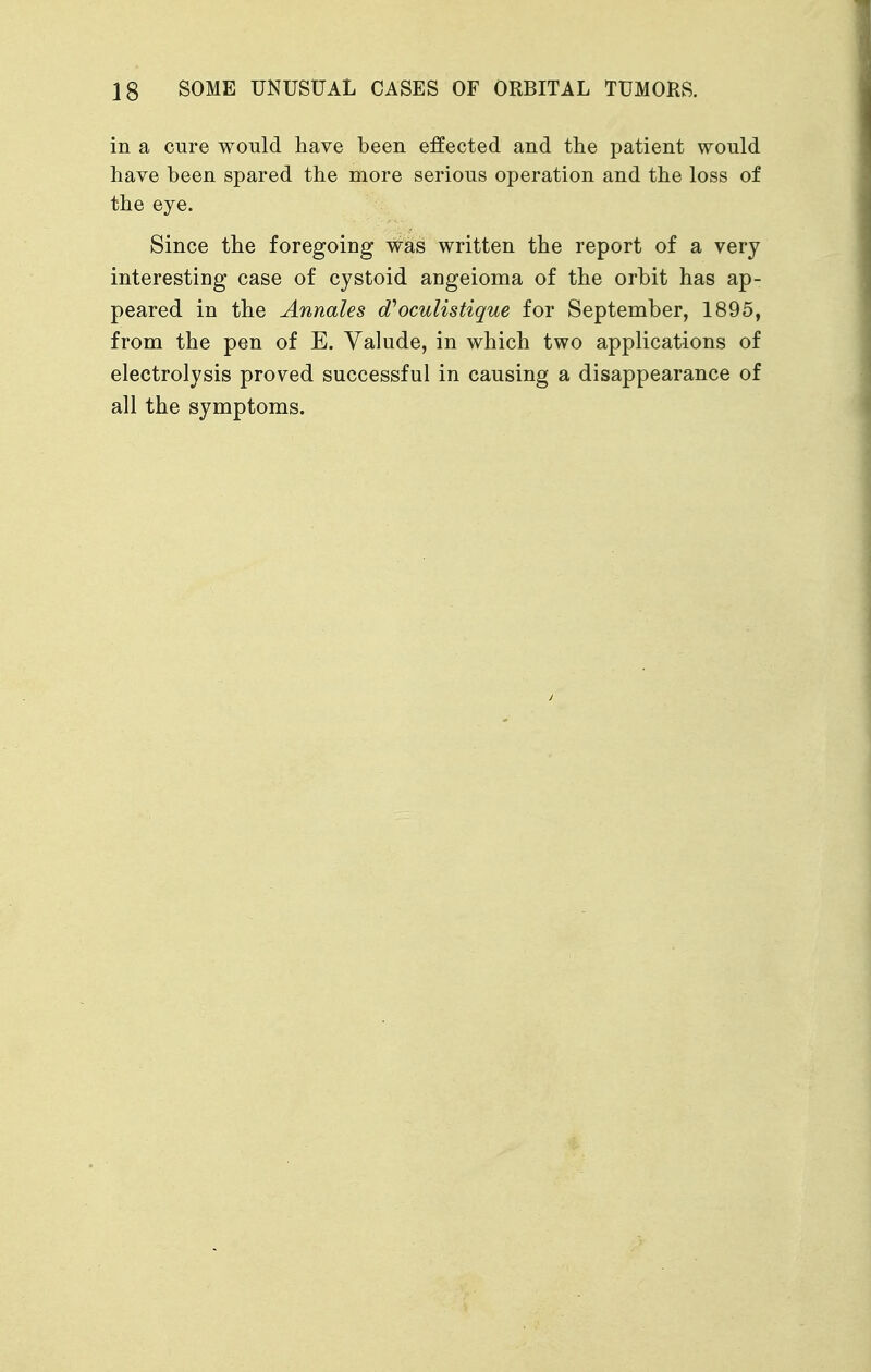 in a cure would have been effected and the patient would have been spared the more serious operation and the loss of the eye. Since the foregoing was written the report of a very interesting case of cystoid angeioma of the orbit has ap- peared in the Annales d''oculistique for September, 1895, from the pen of E. Valude, in which two applications of electrolysis proved successful in causing a disappearance of all the symptoms.