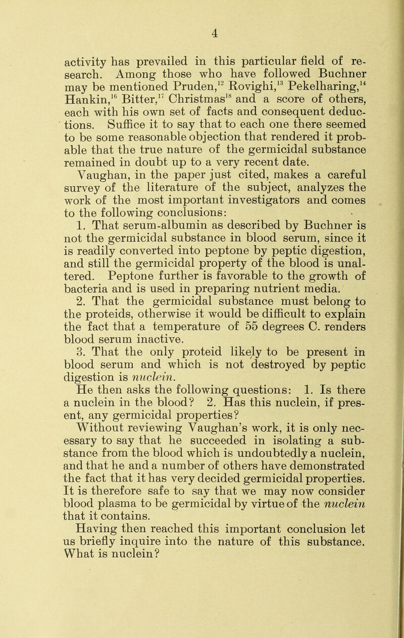 activity has prevailed in this particular field of re- search. Among those who have followed Buchner may be mentioned Pruden,12 Rovighi,13 Pekelharing,1* Hankin,16 Bitter,17 Christmas1* and a score of others, each with his own set of facts and consequent deduc- tions. Suffice it to say that to each one there seemed to be some reasonable objection that rendered it prob- able that the true nature of the germicidal substance remained in doubt up to a very recent date. Vaughan, in the paper just cited, makes a careful survey of the literature of the subject, analyzes the work of the most important investigators and comes to the following conclusions: 1. That serum-albumin as described by Buchner is not the germicidal substance in blood serum, since it is readily converted into peptone by peptic digestion, and still the germicidal property of the blood is unal- tered. Peptone further is favorable to the growth of bacteria and is used in preparing nutrient media. 2. That the germicidal substance must belong to the proteids, otherwise it would be difficult to explain the fact that a temperature of 55 degrees C. renders blood serum inactive. 3. That the only proteid likely to be present in blood serum and which is not destroyed by peptic digestion is nuclein. He then asks the following questions: 1. Is there a nuclein in the blood? 2. Has this nuclein, if pres- ent, any germicidal properties? Without reviewing Vaughan's work, it is only nec- essary to say that he succeeded in isolating a sub- stance from the blood which is undoubtedly a nuclein, and that he and a number of others have demonstrated the fact that it has very decided germicidal properties. It is therefore safe to say that we may now consider blood plasma to be germicidal by virtue of the nuclein that it contains. Having then reached this important conclusion let us briefly inquire into the nature of this substance. What is nuclein?