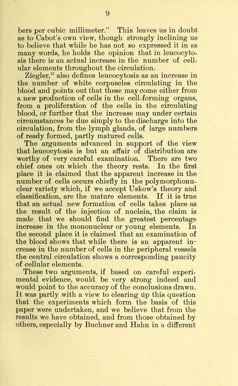 bers per cubic millimeter. This leaves us in doubt as to Cabot's own view, though strongly inclining us to believe that while he has not so expressed it in as many words, he holds the opinion that in leucocyto- sis there is an actual increase in the number of cell- ular elements throughout the circulation. Ziegler,22 also defines leucocytosis as an increase in the number of white corpuscles circulating in the blood and points out that these may come either from a new production of cells in the cell-forming organs, from a proliferation of the cells in the circulating blood, or further that the increase may under certain circumstances be due simply to the discharge into the circulation, from the lymph glands, of large numbers of ready formed, partly matured cells. The arguments advanced in support of the view that leucocytosis is but an affair of distribution are worthy of very careful examination. There are two chief ones on which the theory rests. In the first place it is claimed that the apparent increase in the number of cells occurs chiefly in the polymorphonu- clear variety which, if we accept Uskow's theory and classification, are the mature elements. If it is true that an actual new formation of cells takes place as the result of the injection of nuclein, the claim is made that we should find the greatest percentage increase in the mononuclear or young elements. In the second place it is claimed that an examination of the blood shows that while there is an apparent in- crease in the number of cells in the peripheral vessels the central circulation shows a corresponding paucity of cellular elements. These two arguments, if based on careful experi- mental evidence, would be very strong indeed and would point to the accuracy of the conclusions drawn. It was partly with a view to clearing lip this question that the experiments which form the basis of this paper were undertaken, and we believe that from the results we have obtained, and from those obtained by others, especially by Buchner and Hahn in a different