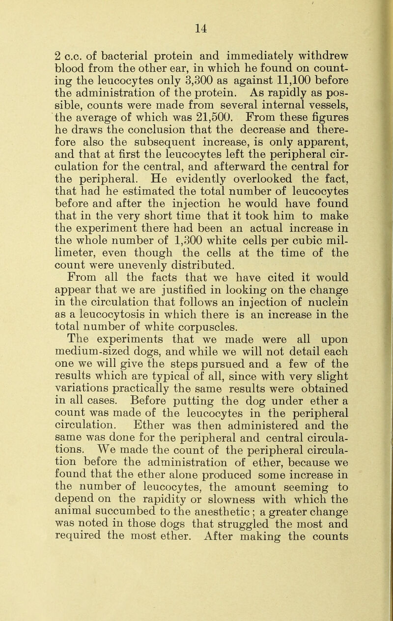 2 c.c. of bacterial protein and immediately withdrew blood from the other ear, in which he found on count- ing the leucocytes only 3,300 as against 11,100 before the administration of the protein. As rapidly as pos- sible, counts were made from several internal vessels, the average of which was 21,500. From these figures he draws the conclusion that the decrease and there- fore also the subsequent increase, is only apparent, and that at first the leucocytes left the peripheral cir- culation for the central, and afterward the central for the peripheral. He evidently overlooked the fact, that had he estimated the total number of leucocytes before and after the injection he would have found that in the very short time that it took him to make the experiment there had been an actual increase in the whole number of 1,300 white cells per cubic mil- limeter, even though the cells at the time of the count were unevenly distributed. From all the facts that we have cited it would appear that we are justified in looking on the change in the circulation that follows an injection of nuclein as a leucocytosis in which there is an increase in the total number of white corpuscles. The experiments that we made were all upon medium-sized dogs, and while we will not detail each one we will give the steps pursued and a few of the results which are typical of all, since with very slight variations practically the same results were obtained in all cases. Before putting the dog under ether a count was made of the leucocytes in the peripheral circulation. Ether was then administered and the same was done for the peripheral and central circula- tions. We made the count of the peripheral circula- tion before the administration of ether, because we found that the ether alone produced some increase in the number of leucocytes, the amount seeming to depend on the rapidity or slowness with which the animal succumbed to the anesthetic; a greater change was noted in those dogs that struggled the most and required the most ether. After making the counts