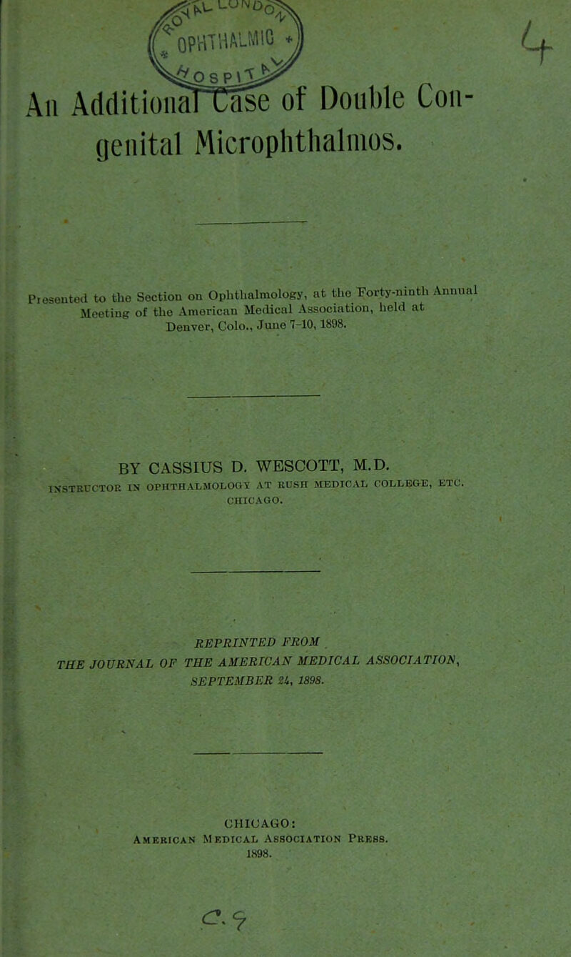 All AdditioiiaRase of Double Con- genital Microphthalmos. Piosoutod to the Section on Ophthalmology, at the Foi-ty-ninth Animal Meeting of the American Medical Association, held at Denver, Colo., Jane 7-10,1898. BY CASSIUS D. WESCOTT, M.D. INSTBDCTOK IN OPHTHALMOLOGY AT EUSH MEDICAL COLLEGE, ETC. CHICAGO. REPRINTED FROM THE JOURNAL OF THE AMERICAN MEDICAL ASSOCIATION, .SEPTEMBER U, 1898. CHICAGO: American Medical Association Press. 1898.