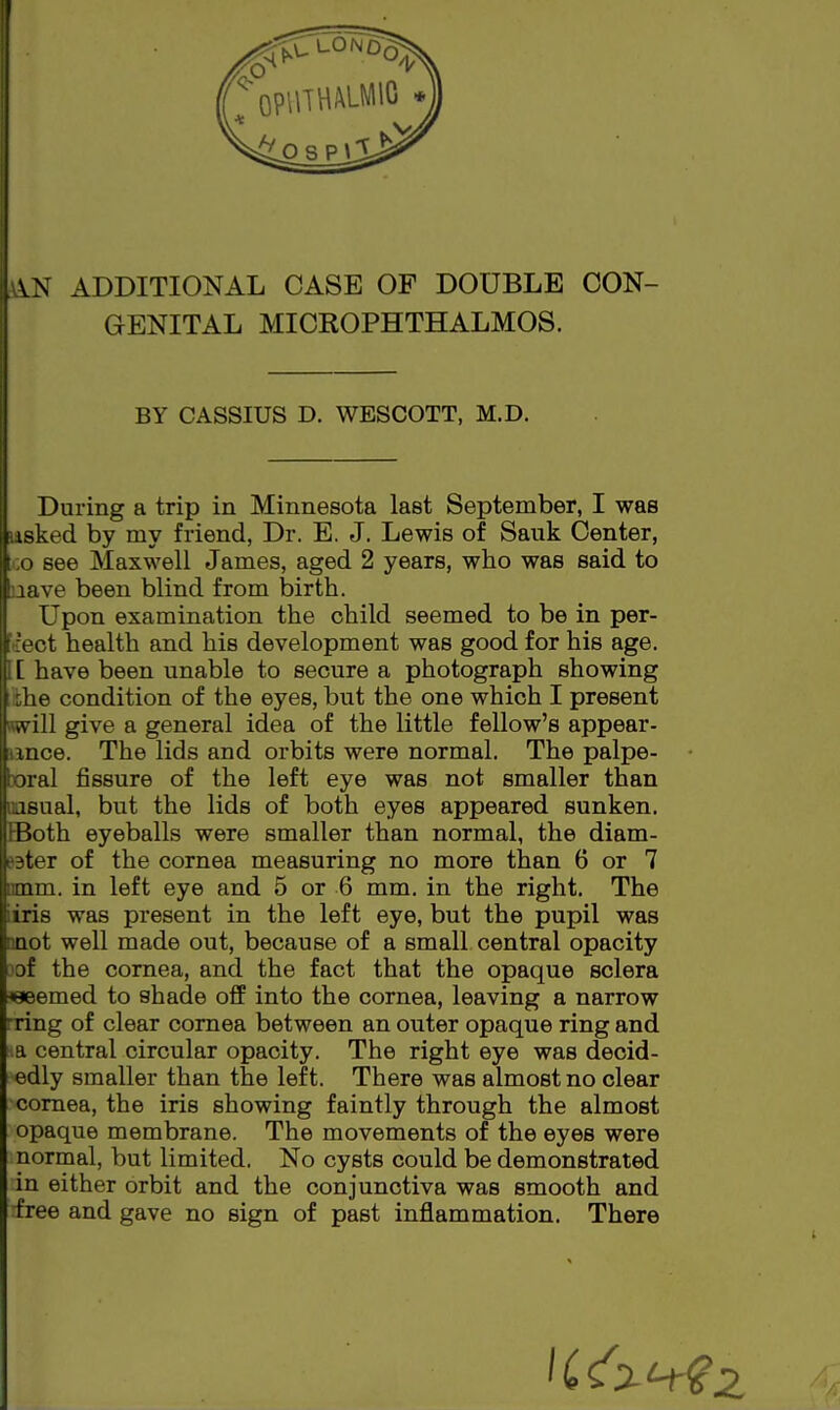 ADDITIONAL CASE OF DOUBLE CON- GENITAL MICROPHTHALMOS. BY CASSIUS D. WESCOTT, M.D. During a trip in Minnesota last September, I was tasked by my friend, Dr. E. J. Lewis of Sauk Center, CO see Maxwell James, aged 2 years, who was said to nave been blind from birth. Upon examination the child seemed to be in per- ff'ect health and his development was good for his age. [[ have been unable to secure a photograph showing the condition of the eyes, but the one which I present Kwill give a general idea of the little fellow's appear- lance. The lids and orbits were normal. The palpe- wral fissure of the left eye was not smaller than OQSual, but the lids of both eyes appeared sunken. Both eyeballs were smaller than normal, the diam- eter of the cornea measuring no more than 6 or 7 nmm. in left eye and 5 or 6 mm. in the right. The iiris was present in the left eye, but the pupil was anot well made out, because of a small central opacity .iof the cornea, and the fact that the opaque sclera ^eeemed to shade off into the cornea, leaving a narrow -ring of clear cornea between an outer opaque ring and a central circular opacity. The right eye was decid- edly smaller than the left. There was almost no clear comea, the iris showing faintly through the almost opaque membrane. The movements of the eyes were normal, but limited. No cysts could be demonstrated in either orbit and the conjunctiva was smooth and free and gave no sign of past inflammation. There