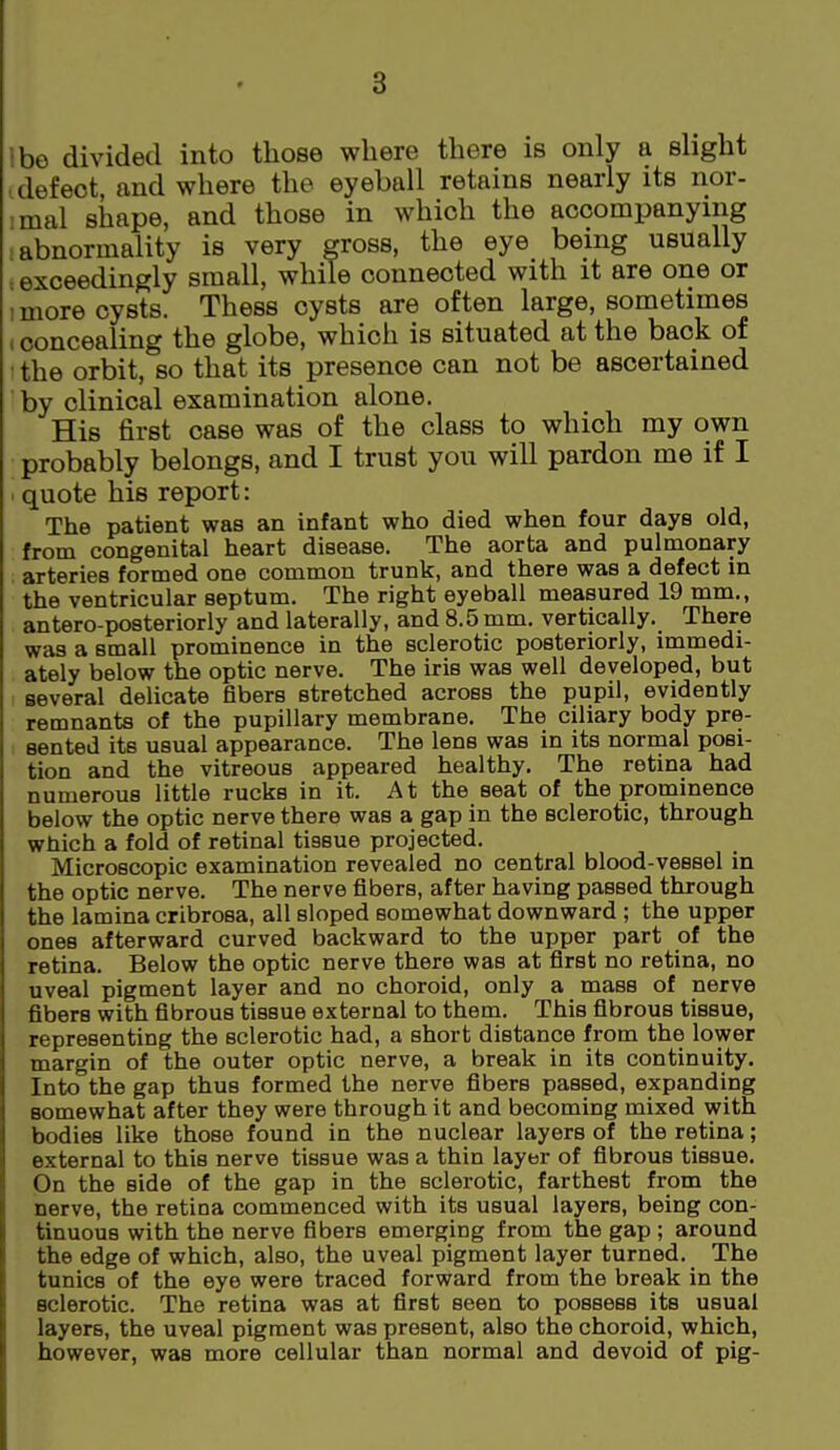 ibe divided into those where there is only a shght .defect, and where the eyeball retains nearly its nor- mal shape, and those in which the accompanying -abnormality is very gross, the eye being usually , exceedingly small, while connected with it are one or 1 more cysts. Thess cysts are often large, sometimes (concealing the globe, which is situated at the back of the orbit, so that its presence can not be ascertained by clinical examination alone. His first case was of the class to which my own probably belongs, and I trust you will pardon me if I . quote his report: The patient was an infant who died when four days old, from congenital heart disease. The aorta and pulmonary arteries formed one common trunk, and there was a defect in the ventricular septum. The right eyeball measured 19 mm., antero-posteriorly and laterally, and 8.5 mm. vertically. There was a small prominence in the sclerotic posteriorly, immedi- ately below the optic nerve. The iris was well developed, but several delicate fibers stretched across the pupil, evidently remnants of the pupillary membrane. The ciliary body pre- sented its usual appearance. The lens was in its normal posi- tion and the vitreous appeared healthy. The retina had numerous little rucks in it. A t the seat of the prominence below the optic nerve there was a gap in the sclerotic, through which a fold of retinal tissue projected. Microscopic examination revealed no central blood-vessel in the optic nerve. The nerve fibers, after having passed through the lamina cribrosa, all sloped somewhat downward ; the upper ones afterward curved backward to the upper part of the retina. Below the optic nerve there was at first no retina, no uveal pigment layer and no choroid, only a mass of nerve fibers with fibrous tissue external to them. This fibrous tissue, representing the sclerotic had, a short distance from the lower margin of the outer optic nerve, a break in its continuity. Into the gap thus formed the nerve fibers passed, expanding somewhat after they were through it and becoming mixed with bodies like those found in the nuclear layers of the retina; external to this nerve tissue was a thin layer of fibrous tissue. On the side of the gap in the sclerotic, farthest from the nerve, the retina commenced with its usual layers, being con- tinuous with the nerve fibers emerging from the gap ; around the edge of which, also, the uveal pigment layer turned. The tunics of the eye were traced forward from the break in the sclerotic. The retina was at first seen to possess its usual layers, the uveal pigment was present, also the choroid, which, however, weis more cellular than normal and devoid of pig-