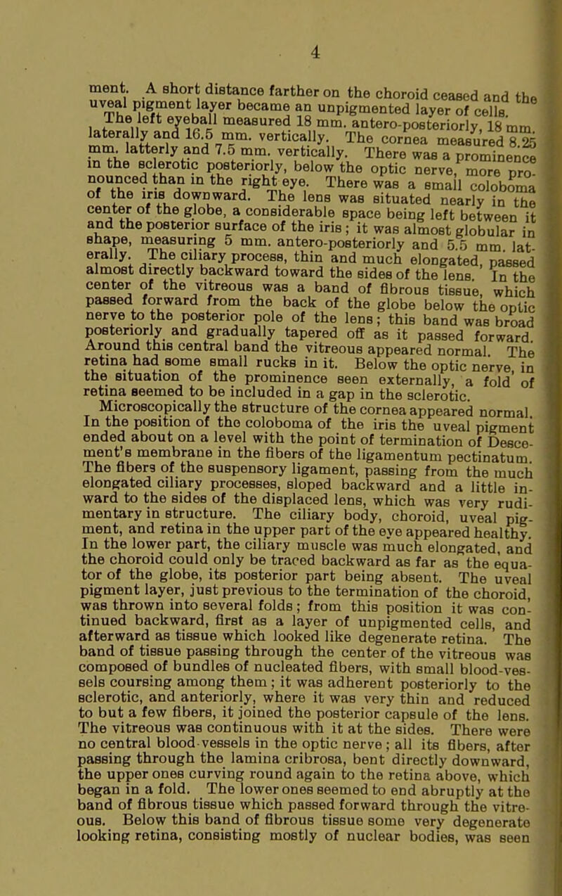 ment A short distance farther on the choroid ceased and thn uveal pigment layer became an unpigmented layer of cells The left eyeball measured 18 mm. antero-posteriorly, 18 mm laterally and 16.5 mm. vertically. The cornea measured 8^ mm latterly and 7.5 mm. vertically. There was a prominenc^ in the sclerotic posteriorly, below the optic nerverm^re pro nounced than in the right eye. There was a ema 1 coloboma of the ins downward. The lens was situated nearly in the center of the globe, a considerable space being left between it and the posterior surface of the iris ; it was almost globular in shape, measuring 5 mm. antero-posteriorly and 5.5 mm lat erally The ciliary process, thin and much elongated, passed almost directly backward toward the sides of the lens In the center of the vitreous was a band of fibrous tissue, which passed forward from the back of the globe below the optic nerve to the posterior pole of the lens; this band was broad posteriorly and gradually tapered off as it passed forward Around this central band the vitreous appeared normal The retina had some small rucks in it. Below the optic nerve in the situation of the prominence seen externally, a fold' of retina seemed to be included in a gap in the sclerotic Microscopically the structure of the cornea appeared normal In the position of the coloboma of the iris the uveal pigment ended about on a level with the point of termination of Desce ment's membrane in the fibers of the ligamentum pectinatum The fibers of the suspensory ligament, passing from the much elongated ciliary processes, sloped backward and a little in- ward to the sides of the displaced lens, which was very rudi- mentary in structure. The ciliary body, choroid, uveal pig- ment, and retina in the upper part of the eye appeared healthy. In the lower part, the ciliary muscle was much elongated, and the choroid could only be traced backward as far as the equa- tor of the globe, its posterior part being absent. The uveal pigment layer, just previous to the termination of the choroid, was thrown into several folds; from this position it was con- tinued backward, first as a layer of unpigmented cells, and afterward as tissue which looked like degenerate retina. The band of tissue passing through the center of the vitreous was composed of bundles of nucleated fibers, with small blood-ves- sels coursing among them ; it was adherent posteriorly to the sclerotic, and anteriorly, where it was very thin and reduced to but a few fibers, it joined the posterior capsule of the lens. The vitreous was continuous with it at the sides. There were no central blood-vessels in the optic nerve ; all its fibers, after passing through the lamina cribrosa, bent directly downward, the upper ones curving round again to the retina above, which began in a fold. The lower ones seemed to end abruptly at the band of fibrous tissue which passed forward through the vitre- ous. Below this band of fibrous tissue some very degenerate looking retina, consisting mostly of nuclear bodies, was seen