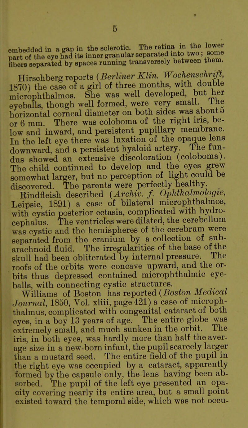 » embedded in a gap in the Bclerotic. The retma m the lower part of the eye had its inner granular separated into two some fibers separated by spaces running transversely between them. Hirsohberg reports {Berliner Klin. Wochenschr^, 1870) the case of a girl of three months, with double microphthalmos. She was well developed, but her eyeballs, though well formed, were very small. Ihe horizontal corneal diameter on both sides was about d or 6 mm. There was ooloboma of the right iris, be- low and inward, and persistent pupillary membrane. In the left eye there was luxation of the opaque lens downward, and a persistent hyaloid artery. The fun- dus showed an extensive discoloration (coloboma). The child continued to develop and the eyes grew somewhat larger, but no perception of light could be discovered. The parents were perfectly healthy. Rindfleish described {Archiv. /. Ophthalmologie, Leipsic, 1891) a case of bilateral microphthalmos, with cystic posterior ectasia, complicated with hydro- cephalus. The ventricles were dilated, the cerebellum was cystic and the hemispheres of the cerebrum were separated from the cranium by a collection of sub- arachnoid fluid. The irregularities of the base of the skull had been obliterated by internal pressure. The roofs of the orbits were concave upward, and the or- ' bits thus depressed contained microphthalmic eye- balls, with connecting cystic structures. Williams of Boston has reported {Boston Medical Journal, 1850, Vol. xliii, page 421) a case of microph- thalmus, complicated with congenital cataract of both eyes, in a boy 13 years of age. The entire globe was extremely small, and much sunken in the orbit. The iris, in both eyes, was hardly more than half the aver- age size in a new-born infant, the pupil scarcely larger than a mustard seed. The entire field of the pupil in the right eye was occupied by a cataract, apparently formed by the capsule only, the lens having been ab- sorbed. The pupil of the left eye presented an opa- city covering nearly its entire area, but a small point existed toward the temporal side, which was not occu-