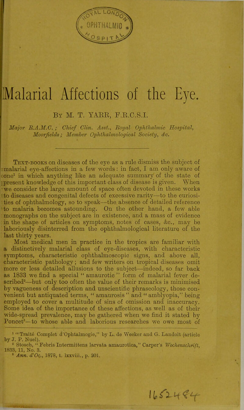 By M. T. YAEE, F.B.O.S.I. Major B.A.M.C. ; Chief Clin. Asst., Boyal Ophthalmic Hospital, Moorfields; Member Ophthalmological Society, Sc. Text-books on diseases of the eye as a rule dismiss the subject of I malarial eye-affections in a few words: in fact, I am only aware of (one^ in which anything like an adequate summary of the state of 1 present knowledge of this important class of disease is given. When 'we consider the large amount of space often devoted in these works 1 to diseases and congenital defects of excessive rarity—to the curiosi- ■ ties of ophthalmology, so to speak—the absence of detailed reference •to malaria becomes astounding. On the other hand, a few able monographs on the subject are in existence, and a mass of evidence in the shape of articles on symptoms, notes of cases, &c., may be laboriously disinterred from the ophthalmological literature of the last thirty years. Most medical men in practice in the tropics are familiar with a distinctively malarial class of eye-diseases, with characteristic symptoms, characteristic ophthalmoscopic signs, and above all, characteristic pathology; and few writers on tropical diseases omit more or less detailed allusions to the subject—indeed, so far back as 1833 we find a special  amaurotic  form of malarial fever de- scribed'^—but only too often the value of their remarks is minimised by vagueness of description and unscientific phraseology, those con- venient but antiquated terms,  amaurosis  and  amblyopia, being employed to cover a multitude of sins of omission and inaccuracy. Some idea of the importance of these affections, as well as of their wide-spread prevalence, may be gathered when we find it stated by Poncet''—to whose able and laborious researches we owe most of ' Trait6 Complet d'Ophtalmogie, by L. de Weeker and G. Landolt (article by J. P. Nuel). ^ Stosch,  Pebris Intermittens larvata amaurotica, Carper's Wochenschnft, 1833, 11, No. 3. ' Ann. d'Oq., 1878, t. Ixxviii., p. 201.