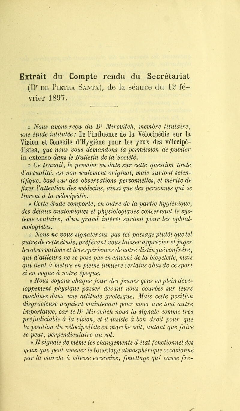 Extrait du Compte rendu du Secrétariat (Dr de Pietra Santa), de la séance du 12 fé- vrier 1897. « Nous avons reçu du Dr Mirovitch, membre titulaire, mie étude intitulée : De l'influence de la Vélocipédie sur la Vision et Conseils d'Hygiène pour les yeux des vélocipé- distes, que nous vous demandons la permission de publier in extenso dans le Bulletin de la 'Société. » Ce travail, le premier en date sur cette question toute d'actualité, est non seulement original, mais surtout scien- tifique, basé sur des observations personnelles, et mérite de fixer Vattention des médecins, ainsi que des personnes qui se livrent à la vélocipédie. » Cette étude comporte, en outre de la partie hygiénique, des détails anatomiques et physiologiques concernant le sys- tème oculaire, d'un grand intérêt surtout pour les ophtal- mologistes. » Nous ne vous signalerons pas tel passage plutôt que tel autre de cette étude, préférant vous laisser apprécier et juger les observations et les expériences denotre distingué confrère, qui d'ailleurs ne se pose pas en ennemi de la bicyclette, mais qui tient à mettre en pleine lumière certains abus de ce sport si en vogue à notre époque. » Nous voyons chaque jour des jeunes gens en plein déve- loppement physique passer devant nous courbés sur leurs machines dans une attitude grotesque. Mais cette position disgracieuse acquiert maintenant pour nous une tout autre importance, car le Dr Mirovitch nous la signale comme très préjudiciable à la vision, et il insiste à bon droit pour que la position du vélocipédiste en marche soit, autant que faire se peut, perpendiculaire au sol. » Il signale de même les changements d'état fonctionnel des yeux que peut amener le fouetlage atmosphérique occasionné par la marche à vitesse excessive, fouettage qui cause fré-