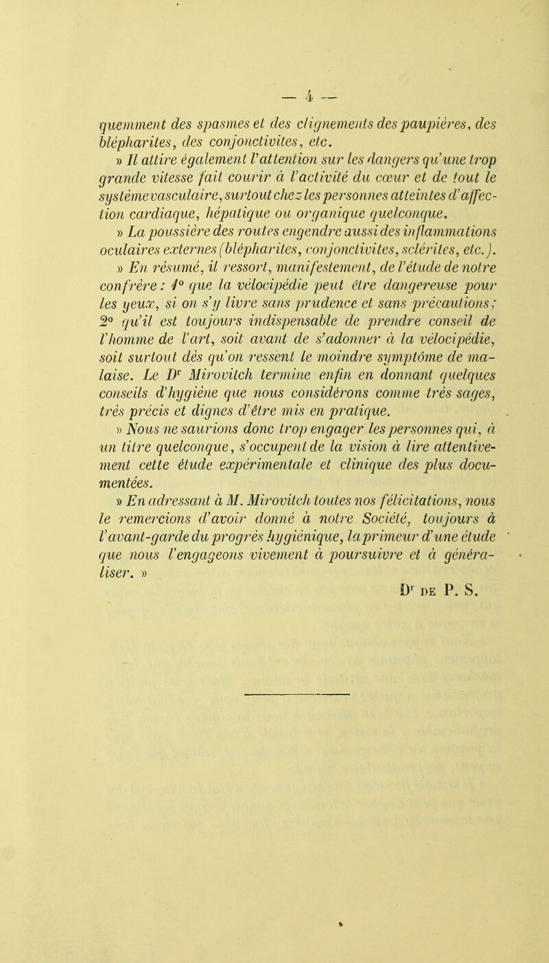 quemment des spasmes et des clignements des paupières, des blépharites, des conjonctivites, etc. » attire également Vattention sur les dangers qu'une trop grande vitesse fait courir à l'activité du cœur et de tout le systèmevasculaire, surtout chez les personnes atteintes d'affec- tion cardiaque, hépatique ou organique quelconque. » La poussière des routes engendre aussi des inflammations oculaires externes (blépharites, conjonctivites, sclériles, etc.). » En résumé, il ressort, manifestement, de l'élude de notre confrère : 4° que la vélocipédie peut être dangereuse pour les yeux, si on s'y livre sans prudence et sans précautions; 2° qu'il est toujours indispensable de prendre conseil de l'homme de Vart, soit avant de s'adonner à la vélocipédie, soit surtout dès qu'on ressent le moindre symptôme de ma- laise. Le Dr Mirovitch termine enfin en donnant quelques conseils d'hygiène que nous considérons comme très sages, très précis et dignes d'être mis en pratique. » Nous ne saurions donc trop engager les personnes qui, à un titre quelconque, s'occupent de la vision à lire attentive- ment cette étude expérimentale et clinique des plus docu- mentées. » En adressant à M. Mirovitch toutes nos félicitations, nous le remercions d'avoir donné à notre Société, toujours à V avant-garde du progrès hygiénique, la primeur d'une étude que nous l'engageons vivement à poursuivre et à généra- liser. » Dr DE P. S.