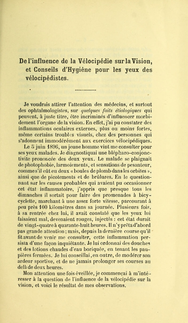 De l'influence de la Vélocipédie sur la Vision, et Conseils d'Hygiène pour les yeux des vélocipédistes. Je voudrais attirer l'attention des médecins, et surtout des ophtalmologistes, sur quelques faits étiologiques qui peuvent, à juste titre, être incriminés d'influencer morbi- dément l'organe delà vision. En effet, j'ai pu constater des inflammations oculaires externes, plus ou moins fortes, même certains troubles visuels, chez des personnes qui s'adonnent immodérément aux exercices vélocipédiques. Le 5 juin 1896, un jeune homme vint me consulter pour ses yeux malades. Je diagnostiquai une blépharo-conjonc- tivite prononcée des deux yeux. Le malade se plaignait de photophobie, larmoiements, et sensations de pesanteur, comme s'il eût eu deu x « boules de plomb dans les orbites », ainsi que de picotements et de brûlures. En le question- nant sur les causes probables qui avaient pu occasionner cet état inflammatoire, j'appris que presque tous les dimanches il sortait pour faire des promenades à bicy- cyclette, marchant à une assez forte vitesse, parcourant à peu près 100 kilomètres dans sa journée. Plusieurs fois, à sa rentrée chez lui, il avait constaté que les yeux lui faisaient mal, devenaient rouges, injectés : cet état durait de vingt-quatre à quarante-huit heures. Il n'y prêta d'abord pas grande attention; mais, depuis la dernière course qu'il fitavant de venir me consulter, cette inflammation per- sista d'une façon inquiétante. Je lui ordonnai des douches et des lotions chaudes d'eau boriquée, en tenant les pau- pières fermées. Je lui conseillai,en outre, de modérer son ardeur sportive, et de ne jamais prolonger ses courses au delà de deux heures. Mon attention une fois éveillée, je commençai à m'inté- resser à la question de l'influence de la vélocipédie sur la vision, et voici le résultat de mes observations.