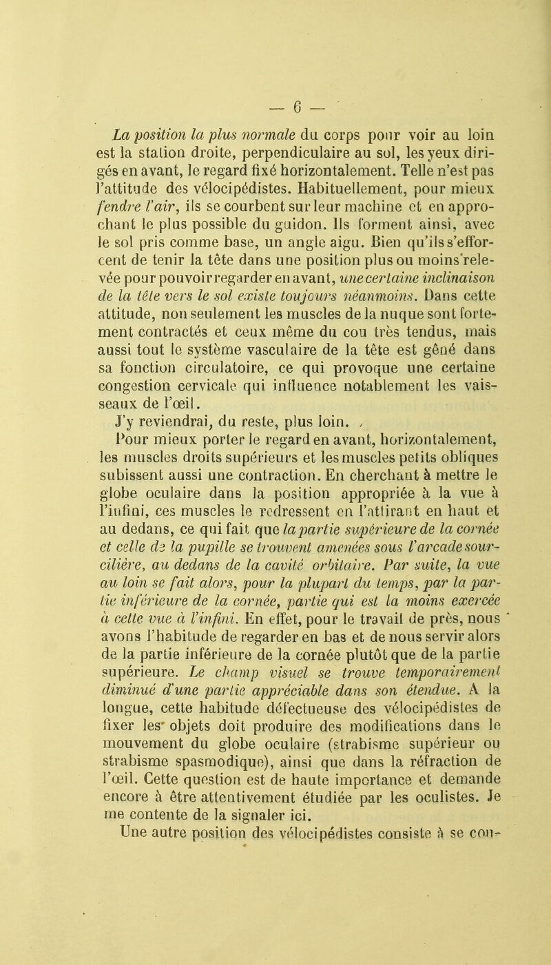La position la plus normale du corps pour voir au loin est la station droite, perpendiculaire au sol, les yeux diri- gés en avant, le regard fixé horizontalement. Telle n'est pas l'attitude des vélocipédistes. Habituellement, pour mieux fendre ïair, ils se courbent sur leur machine et en appro- chant le plus possible du guidon. Ils forment ainsi, avec le sol pris comme base, un angle aigu. Bien qu'ils s'effor- cent de tenir la tête dans une position plus ou moins'rele- vée pour pouvoir regarder en avant, unecertaine inclinaison de la tête vers le sol existe toujours néanmoins. Dans cette attitude, non seulement les muscles de la nuque sont forte- ment contractés et ceux même du cou très tendus, mais aussi tout le système vasculaire de la tête est gêné dans sa fonction circulatoire, ce qui provoque une certaine congestion cervicale qui influence notablement les vais- seaux de l'œil. J'y reviendrai, du reste, plus loin. , Pour mieux porter le regard en avant, horizontalement, les muscles droits supérieurs et les muscles petits obliques subissent aussi une contraction. En cherchant à mettre le globe oculaire dans la position appropriée à la vue à l'infini, ces muscles le redressent en l'attirant en haut et au dedans, ce qui fait que la pairie supérieure de la cornée et celle de la pupille se trouvent amenées sous V arcadesour- cilière, au dedans de la cavité orbitaire. Par suite, la vue au loin se fait alors, pour la plupart du temps, par la par- tie inférieure de la cornée, partie qui est la moins exercée à cette vue à Vinfini. En effet, pour le travail de près, nous avons l'habitude de regarder en bas et de nous servir alors de la partie inférieure de la cornée plutôt que de la partie supérieure. Le champ visuel se trouve temporairement diminué dune partie apprécioMe dans son étendue. À la longue, cette habitude défectueuse des vélocipédistes de fixer les* objets doit produire des modifications dans le mouvement du globe oculaire (strabisme supérieur ou strabisme spasmodiquc), ainsi que dans la réfraction de l'œil. Cette question est de haute importance et demande encore à être attentivement étudiée par les oculistes. Je me contente de la signaler ici. Une autre position des vélocipédistes consiste à se cou-