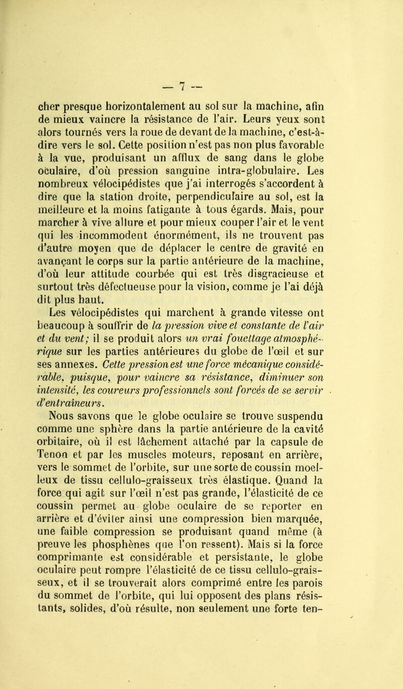 cher presque horizontalement au sol sur la machine, afin de mieux vaincre la résistance de l'air. Leurs yeux sont alors tournés vers la roue de devant de la machine, c'est-à- dire vers le sol. Cette position n'est pas non plus favorable à la vue, produisant un afflux de sang dans le globe oculaire, d'où pression sanguine intra-globulaire. Les nombreux vélocipédistes que j'ai interrogés s'accordent à dire que la station droite, perpendiculaire au sol, est la meilleure et la moins fatigante à tous égards. Mais, pour marcher à vive allure et pour mieux couper l'air et le vent qui les incommodent énormément, ils ne trouvent pas d'autre moyen que de déplacer le centre de gravité en avançant le corps sur la partie antérieure de la machine, d'où leur attitude courbée qui est très disgracieuse et surtout très défectueuse pour la vision, comme je l'ai déjà dit plus haut. Les vélocipédistes qui marchent à grande vitesse ont beaucoup à souffrir de la pression vive et constante de l'air et du vent; il se produit alors un vrai fouettage atmosphé- rique sur les parties antérieures du globe de l'œil et sur ses annexes. Cette pression est une force mécanique considé- rable, puisque, pour vaincre sa résistance, diminuer son intensité, les coureurs professionnels sont forcés de se servir d'entraîneurs. Nous savons que le globe oculaire se trouve suspendu comme une sphère dans la partie antérieure de la cavité orbitaire, où il est lâchement attaché par la capsule de Tenon et par les muscles moteurs, reposant en arrière, vers le sommet de l'orbite, sur une sorte de coussin moel- leux de tissu cellulo-graisseux très élastique. Quand la force qui agit sur l'œil n'est pas grande, l'élasticité de ce coussin permet au globe oculaire de se reporter en arrière et d'éviter ainsi une compression bien marquée, une faible compression se produisant quand même (à preuve les phosphènes que l'on ressent). Mais si la force comprimante est considérable et persistante, le globe oculaire peut rompre l'élasticité de ce tissu cellulo-grais- seux, et il se trouverait alors comprimé entre les parois du sommet de l'orbite, qui lui opposent des plans résis- tants, solides, d'où résulte, non seulement une forte ten-