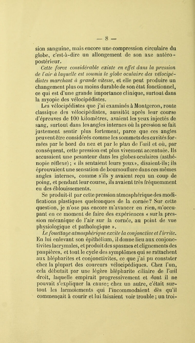 sion sanguine, mais encore une compression circulaire du globe, c'est-à-dire uu allongement de son axe antéro- postérieur. Cette force considérable existe en effet dans la pression de l'air à laquelle est soumis le globe oculaire des vélocipé- distes marchant à grande vitesse, et elle peut produire un changement plus ou moins durable de son état fonctionnel, ce qui est d'une grande importance clinique, surtout dans la myopie des vélocipédistes. Les vélocipédistes que j'ai examinés à Montgeron, route classique des vélocipédistes, aussitôt après leur course d'épreuves de 100 kilomètres, avaient les yeux injectés de sang, surtout dans les angles internes où la pression se fait justement sentir plus fortement, parce que ces angles peuvent être considérés comme les sommets des cavités for- mées par le bord du nez et par le plan de l'œil et où, par conséquent, cette pression est plus vivement accentuée. Ils accusaient une pesanteur dans les globes oculaires (asthé- nopie réflexe) ; « ils sentaient leurs yeux», disaient-ils; ils éprouvaient une sensation de boursouflure dans ces mêmes angles internes, comme s'ils y avaient reçu un coup de poing, et pendant leur course, ils avaient très fréquemment eu des éblouissements. Se produit-il par cette pression atmosphérique des modi- fications plastiques quelconques de la cornée? Sur cette question, je n'ose pas encore m'avancer en rien, m'occu- pant en ce moment de faire des expériences « sur la pres- sion mécanique de l'air sur la cornée, au point de vue physiologique et pathologique ». Le fouettage atmosphérique excite la conjonctive et ïirrite. En lui enlevant son épithélium, il donne lieu aux conjonc- tivites lacrymales, et produit des spasmes et clignements des paupières, et tout le cycle des symptômes qui se rattachent aux blépharites et conjonctivites, ce que j'ai pu constater chez la plupart des coureurs vélocipédiques. Chez l'un, cela débutait par une légère blépharite ciliaire de l'œil droit, laquelle empirait progressivement et dont il ne pouvait s'expliquer la cause; chez un autre, c'était sur- tout les larmoiements qui l'incommodaient dès qu'il commençait à courir et lui faisaient voir trouble ; un troi-
