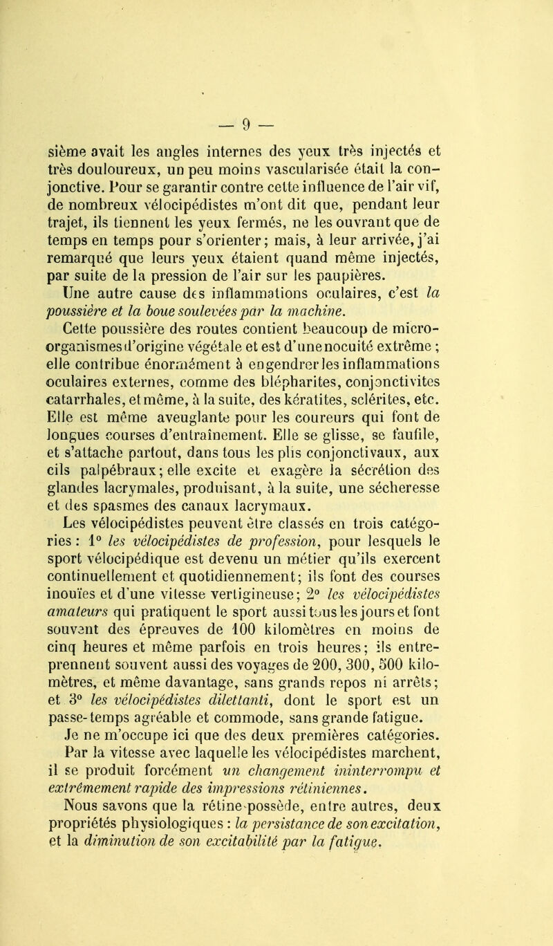 sième avait les angles internes des yeux très injectés et très douloureux, un peu moins vascuiarisée était la con- jonctive. Pour se garantir contre cette influence de l'air vif, de nombreux vélocipédistes m'ont dit que, pendant leur trajet, ils tiennent les yeux fermés, ne les ouvrant que de temps en temps pour s'orienter; mais, à leur arrivée, j'ai remarqué que leurs yeux étaient quand même injectés, par suite de la pression de l'air sur les paupières. Une autre cause des inflammations oculaires, c'est la poussière et la boue soulevées par la machine. Cette poussière des routes contient beaucoup de micro- organismes d'origine végétale et esfc d'unenocuité extrême ; elle contribue énormément à engendrer les inflammations oculaires externes, comme des blépharites, conjonctivites catarrhales, et même, à la suite, des kératites, sclérites, etc. Elle est même aveuglante pour les coureurs qui font de longues courses d'entraînement. Elle se glisse, se faufile, et s'attache partout, dans tous les plis conjonctivaux, aux cils palpébraux; elle excite et exagère la sécrétion des glandes lacrymales, produisant, à la suite, une sécheresse et des spasmes des canaux lacrymaux. Les vélocipédistes peuvent être classés en trois catégo- ries : 1° les vélocipédistes de profession, pour lesquels le sport vélocipédique est devenu un métier qu'ils exercent continuellement et quotidiennement; ils font des courses inouïes et d'une vitesse vertigineuse; 2° les vélocipédistes amateurs qui pratiquent le sport aussi tous les jours et font souvent des épreuves de 100 kilomètres en moios de cinq heures et même parfois en trois heures; ils entre- prennent souvent aussi des voyages de 200, 300, 500 kilo- mètres, et même davantage, sans grands repos ni arrêts; et 3° les vélocipédistes dilettanti, dont le sport est un passe-temps agréable et commode, sans grande fatigue. Je ne m'occupe ici que des deux premières catégories. Par la vitesse avec laquelle les vélocipédistes marchent, il se produit forcément un changement ininterrompu et extrêmement rapide des impressions rétiniennes. Nous savons que la rétine possède, entre autres, deux propriétés physiologiques : la persistance de son excitation, et la diminution de son excitabilité par la fatigue.