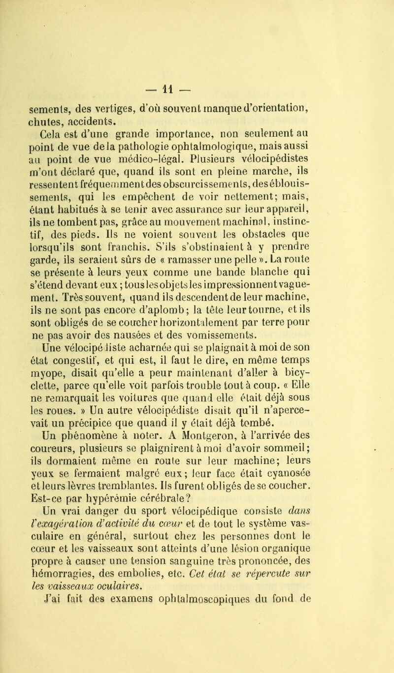 sements, des vertiges, d'où souvent manque d'orientation, chutes, accidents. Cela est d'une grande importance, non seulement au point de vue delà pathologie ophtalmologique, mais aussi au point de vue médico-légal. Plusieurs vélocipédistes m'ont déclaré que, quand ils sont en pleine marche, ils ressentent fréquemment des obscurcissements, des éblouis- sements, qui les empêchent de voir nettement; mais, étant habitués à se tenir avec assurance sur leur appareil, ils ne tombent pas, grâce au mouvement machinal, instinc- tif, des pieds. Ils ne voient souvent les obstacles que lorsqu'ils sont franchis. S'ils s'obstinaient à y prendre garde, ils seraient sûrs de « ramasser une pelle ». La route se présente à leurs yeux comme une bande blanche qui s'étend devant eux; tous les objets les impressionnent vague- ment. Très souvent, quand ils descendent de leur machine, ils ne sont pas encore d'aplomb; la tête leur tourne, et ils sont obligés de se coucher horizontalement par terre pour ne pas avoir des nausées et des vomissements. Une vélocipé liste acharnée qui se plaignait à moi de son état congéstif, et qui est, il faut le dire, en même temps myope, disait qu'elle a peur maintenant d'aller à bicy- clette, parce qu'elle voit parfois trouble tout à coup. « Elle ne remarquait les voitures que quand elle était déjà sous les roues. » Un autre vélocipédiste disait qu'il n'aperce- vait un précipice que quand il y était déjà tombé. Un phénomène à noter. A Montgeron, à l'arrivée des coureurs, plusieurs se plaignirent à moi d'avoir sommeil ; ils dormaient même en roule sur leur machine; leurs yeux se fermaient malgré eux; leur face était cyanosée et leurs lèvres tremblantes. Ils furent obligés de se coucher. Est-ce par hypérémie cérébrale? Un vrai danger du sport vélocipédique consiste dans rexagération d'activité du cœur et de tout le système vas- culaire en général, surtout chez les personnes dont le cœur et les vaisseaux sont atteints d'une lésion organique propre à causer une tension sanguine très prononcée, des hémorragies, des embolies, etc. Cet état se répercute sur les vaisseaux oculaires. J'ai fait des examens ophtalmoscopiques du fond de