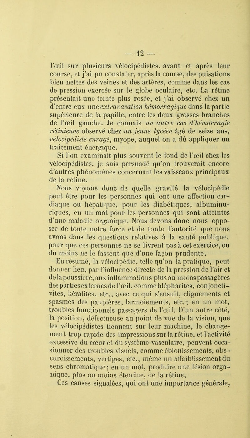 — lâ l'œil sur plusieurs vélocipédistes, avant et après leur course, et j'ai pu constater, après la course, des pulsations bien nettes des veines et des artères, comme dans les cas de pression exercée sur le globe oculaire, etc. La rétine présentait une teinte plus rosée, et j'ai observé chez un d'entre eux une extravasation hémorragique dans la partie supérieure de la papille, entre les deux grosses branches de l'œil gauche. Je connais un autre cas d'hémorragie rétinienne observé chez un jeune lycéen âgé de seize ans, vélocipédiste enragé, myope, auquel on a dû appliquer un traitement énergique. Si l'on examinait plus souvent le fond de l'œil chez les vélocipédistes, je suis persuadé qu'on trouverait encore d'autres phénomènes concernant les vaisseaux principaux de la rétine. Nous voyons donc de quelle gravité la vélocipédie peut être pour les personnes qui ont une affection car- diaque ou hépatique, pour les diabétiques, albuminu- riques, en un mot pour les personnes qui sont atteintes d'une maladie organique. Nous devons donc nous oppo- ser de toute notre force et de toute l'autorité que nous avons dans les questions relatives à la santé publique, pour que ces personnes ne se livrent pas à cet exercice, ou du moins ne le fassent que d'une façon prudente. En résumé, la vélocipédie, telle qu'on la pratique, peut donner lieu, par l'influence directe de la pression de Fairet delà poussière, aux inflammations plusou moins passagères des parties externes de l'œil, commeblépharites, conjoncti- vites, kératites, etc., avec ce qui s'ensuit, clignements et spasmes des paupières, larmoiements, etc. ; en un mot, troubles fonctionnels passagers de l'œil. D'un autre côté, la position, défectueuse au point de vue de la vision, que les vélocipédistes tiennent sur leur machine, le change- ment trop rapide des impressions sur la rétine, et l'activité excessive du cœur et du système vasculaire, peuvent occa- sionner des troubles visueis, comme éblouissements, obs- curcissements, vertiges, etc., même un affaiblissement du sens chromatique ; en un mot, produire une lésion orga- nique, plus ou moins étendue, de la rétine. Ces causes signalées, qui ont une importance générale,