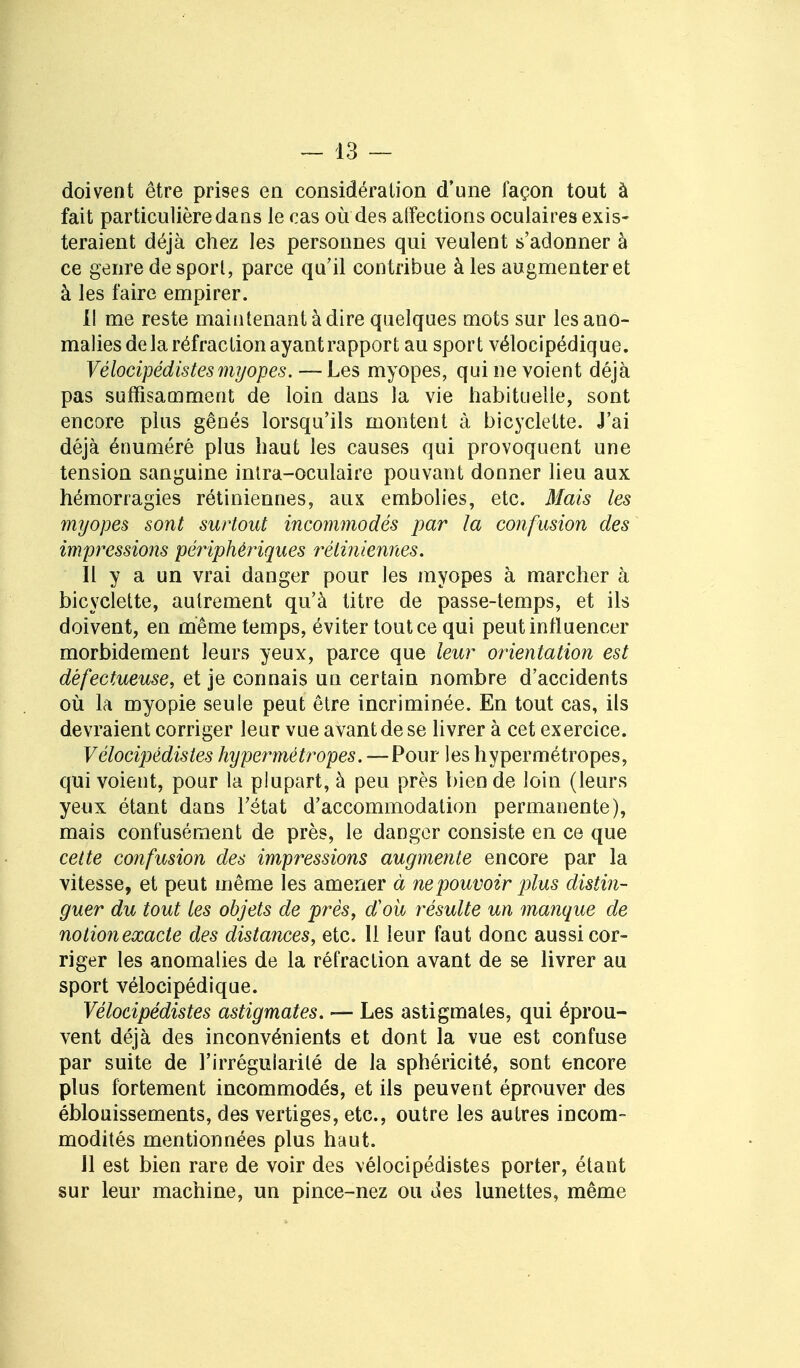 doivent être prises en considération d'une façon tout à fait particulière dans le cas où des alfections oculaires exis- teraient déjà chez les personnes qui veulent s'adonner à ce genre de sporl, parce qu'il contribue à les augmenter et à les faire empirer. 11 me reste maintenant à dire quelques mots sur les ano- malies de la réfraction ayant rapport au sport vélocipédique. Vélocipédistesmyopes. — Les myopes, qui ne voient déjà pas suffisamment de loin dans la vie habituelle, sont encore plus gênés lorsqu'ils montent à bicyclette. J'ai déjà énuméré plus haut les causes qui provoquent une tension sanguine inira-oculaire pouvant donner lieu aux hémorragies rétiniennes, aux embolies, etc. Mais les myopes sont surtout incommodés par la confusion des impressions périphériques rétiniennes. Il y a un vrai danger pour les myopes à marcher à bicyclette, autrement qu'à titre de passe-temps, et ils doivent, en même temps, éviter tout ce qui peut influencer morbidement leurs yeux, parce que leur orientation est défectueuse, et je connais un certain nombre d'accidents où la myopie seule peut être incriminée. En tout cas, ils devraient corriger leur vue avant de se livrer à cet exercice. Vélocipédistes hypermétropes. —Pour les hypermétropes, qui voient, pour la plupart, à peu près bien de loin (leurs yeux étant dans l'état d'accommodation permanente), mais confusément de près, le danger consiste en ce que celte confusion des impressions augmente encore par la vitesse, et peut même les amener à ne pouvoir plus distin- guer du tout les objets de près, d'où résulte un manque de nolionexacte des distances, etc. 11 leur faut donc aussi cor- riger les anomalies de la réfraction avant de se livrer au sport vélocipédique. Vélocipédistes astigmates. — Les astigmates, qui éprou- vent déjà des inconvénients et dont la vue est confuse par suite de l'irrégularité de la sphéricité, sont encore plus fortement incommodés, et ils peuvent éprouver des éblouissements, des vertiges, etc., outre les autres incom- modités mentionnées plus haut. Jl est bien rare de voir des vélocipédistes porter, étant sur leur machine, un pince-nez ou des lunettes, même
