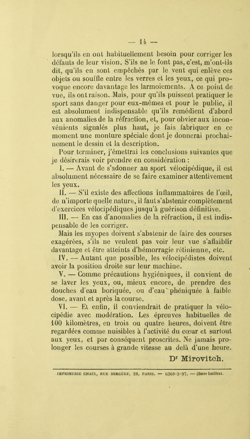 lorsqu'ils en ont habituellement besoin pour corriger les défauts de leur vision. S'ils ne le font pas, c'est, m'ont-ils dit, qu'ils en sont empêchés par le vent qui enlève ces objets ou souffle entre les verres et les yeux, ce qui pro- voque encore davantage les larmoiements. A ce point de vue, ils ont raison. Mais, pour qu'ils puissent pratiquer le sport sans danger pour eux-mêmes et pour le public, il est absolument indispensable qu'ils remédient d'abord aux anomalies de la réfraction, et, pour obvier aux incon- vénients signalés plus haut, je fais fabriquer en ce moment une monture spéciale dont je donnerai prochai- nement le dessin et la description. Pour terminer, j'émettrai les conclusions suivantes que je désirerais voir prendre en considération : I. — Avant de s'adonner au sport vélocipédique, il est absolument nécessaire de se faire examiner attentivement les yeux. II. — S'il existe des affections inflammatoires de l'œil, de n'importe quelle nature, il faut s'abstenir complètement d'exercices vélocipédiques jusqu'à guérison définitive. III. — En cas d'anomalies de la réfraction, il est indis- pensable de les corriger. Mais les myopes doivent s'abstenir de faire des courses exagérées, s'ils ne veulent pas voir leur vue s'affaiblir davantage et être atteints d'hémorragie rétinienne, etc. IV. — Autant que possible, les vélocipédistes doivent avoir la position droite sur leur machine. V. — Gomme précautions hygiéniques, il convient de se laver les yeux, ou, mieux encore, de prendre des douches deau boriquée, ou d'eau^phéniquée à faible dose, avant et après la course. VI. — El enfin, il conviendrait de pratiquer la vélo- cipédie avec modération. Les épreuves habituelles de 100 kilomètres, en trois ou quatre heures, doivent être regardées comme nuisibles à l'activité du cœur et surtout aux yeux, et par conséquent proscrites. Ne jamais pro- longer les courses à grande vitesse au delà d'une heure. Dr Mirovitch. IMPRIMERIE CHAix, RUE BERGÈRE, 20, PARIS. — 6360-3-97. — (Encre Lorilleui.