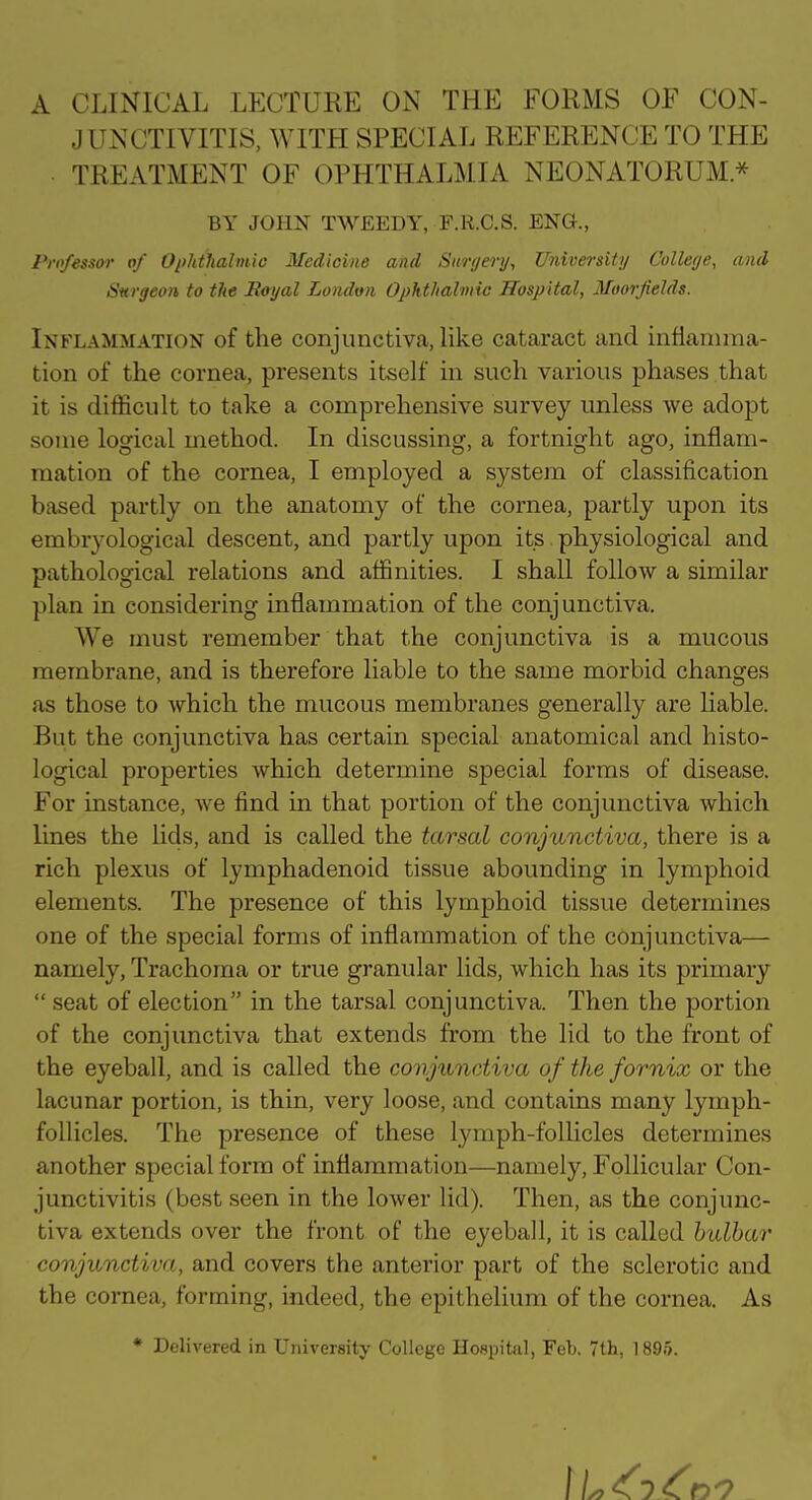 A CLINICAL LECTURE ON THE FORMS OF CON- JUNCTIVITIS, WITH SPECIAL REFERENCE TO THE TREATMENT OF OPHTHALMIA NEONATORUM * BY JOHN TWEEDY, F.R.C.S. ENG., Professor of Ophtlialmio Medicine and Surgery^ University College, and Surgeon to the Rayal London Ophthalmic Hospital, Moorfields. Inflammation of the conjunctiva, hke cataract and inflamma- tion of the cornea, presents itself in such various phases that it is difficult to take a comprehensive survey unless we adopt some logical method. In discussing, a fortnight ago, inflam- mation of the cornea, I employed a system of classification based partly on the anatomy of the cornea, partly upon its embryological descent, and partly upon its physiological and pathological relations and affinities. I shall follow a similar plan in considering inflammation of the conjunctiva. We must remember that the conjunctiva is a mucous membrane, and is therefore liable to the same morbid changes as those to which the mucous membranes generally are liable. But the conjunctiva has certain special anatomical and histo- logical properties which determine special forms of disease. For instance, we find in that portion of the conjunctiva which lines the lids, and is called the tarsal conjunctiva, there is a rich plexus of lymphadenoid tissue abounding in lymphoid elements. The presence of this lymphoid tissue determines one of the special forms of inflammation of the conjunctiva— namely, Trachoma or true granular lids, which has its primary  seat of election in the tarsal conjunctiva. Then the jDortion of the conjunctiva that extends from the lid to the front of the eyeball, and is called the conjunctiva of the fornix or the lacunar portion, is thin, very loose, and contains many lymph- follicles. The presence of these lymph-follicles determines another special form of inflammation—namely. Follicular Con- junctivitis (best seen in the lower lid). Then, as the conjunc- tiva extends over the front of the eyeball, it is called bulbar conjunctiva, and covers the anterior part of the sclerotic and the cornea, forming, indeed, the epithelium of the cornea. As • Delivered in Univereity College Hospital, Feb. 7th, 1895.