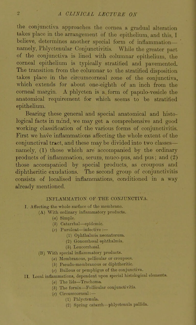 the conjunctiva approaches the cornea a gradual aherulioii takes place in the arrangement of the epitiiehuni, and this, 1 beheve, determines another special form of inflammation— namely, Phlyctenular Conjunctivitis. While the greater part of the conjunctiva is lined Avith columnar epithelium, the corneal epithelium is typically stratified and pavemented. The transition from the columnar to the stratified disposition takes place in the circumcorneal zone of the conjunctiva, which extends for about one-eighth of an inch from the corneal margin. A phlycten is a, form of papulo-vesicle the anatomical requirement for which seems to be stratified epithelium. Bearing these general and special anatomical and histo- logical facts in mind, we may get a comprehensive and good working classification of the various forms of conjunctivitis. First we have inflammations affecting the whole extent of the conjunctival tract, and these may be divided into two classes— namely, (1) those which are accompanied by the ordinary products of inflammation, serum, muco-pus, and pus; and (2) those accompanied by special products, as croupous and diphtheritic exudations. The second group of conjunctivitis consists of localised inflammations, conditioned in a way already mentioned. INFLAMMATION OF THE CONJUNCTIVA. I. Affecting the wliole surface of the membrane. (A) With ordinary inflammatory prodncts. (a) Simple. (i) Catarrhal—epidemic, (c) Purulent—infective :— (1) Ophthalmia neonatorum. (2) GonoiThoeal ophthalmia. (3) Loucorrhceal. (B), With special inflmnmatory products. (o) Membranous, pellicular or croupous. (b) Pseudo-membranous or diphtheritic. (c) Bullous or pemphigus of the conjunctiva. n. Local inflammations, dependent upon special histological elements, (rt) The lids—Trachoma. (4) The fornix—Follicular conjunctivitis. {c) Circumcorneal:— (1) Plilyctenula. (2) Spring catarrh—phlyotenula pallida.
