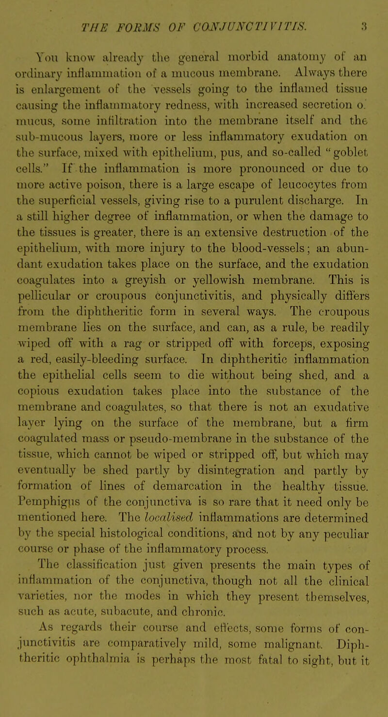 You know alread}' the general morbid anatomy of an ordinary inflammation of a mucous membrane. Always there is enlargement of the vessels going to the inflamed tissue causing the inflaimnatory redness, with increased secretion o. mucus, some infiltration into the membrane itself and the sub-mucous layers, more or less inflammatory exudation on the surface, mixed with epithelium, pus, and so-called  goblet cells. If the inflammation is more pronounced or due to more active poison, there is a large escape of leucocytes from the superficial vessels, giving rise to a purulent discharge. In a still higher degi'ee of inflammation, or when the damage to the tissues is greater, there is an extensive destruction of the epithelium, with more injury to the blood-vessels; an abun- dant exudation takes place on the surface, and the exudation coagulates into a greyish or yellowish membrane. This is pellicular or croupous conjunctivitis, and physically differs from the diphtheritic form in several ways. The croupous membrane lies on the surface, and can, as a rule, be readily wiped off with a rag or stripped off with forceps, exposing a red, easily-bleeding surface. In diphtheritic inflammation the epithelial cells seem to die without being shed, and a copious exudation takes place into the substance of the membrane and coagulates, so that there is not an exudative layer lying on the surface of the membrane, but a firm coagulated mass or pseudo-membrane in tbe substance of the tissue, which cannot be wiped or stripped off, but which may eventually be shed partly by disintegration and partly by formation of lines of demarcation in the healthy tissue. Pemphigus of the conjunctiva is so rare that it need only be mentioned here. The localised inflammations are determined by the special histological conditions, and not by any pecuhar course or phase of the inflammatory process. The classification just given presents the main types of inflammation of the conjunctiva, though not all the clinical varieties, nor the modes in which they present themselves, such as acute, subacute, and chronic. As regards their course and effects, some forms of con- junctivitis are comparatively mild, some malignant. Diph- theritic ophthalmia is perhaps the most fatal to sight, but it