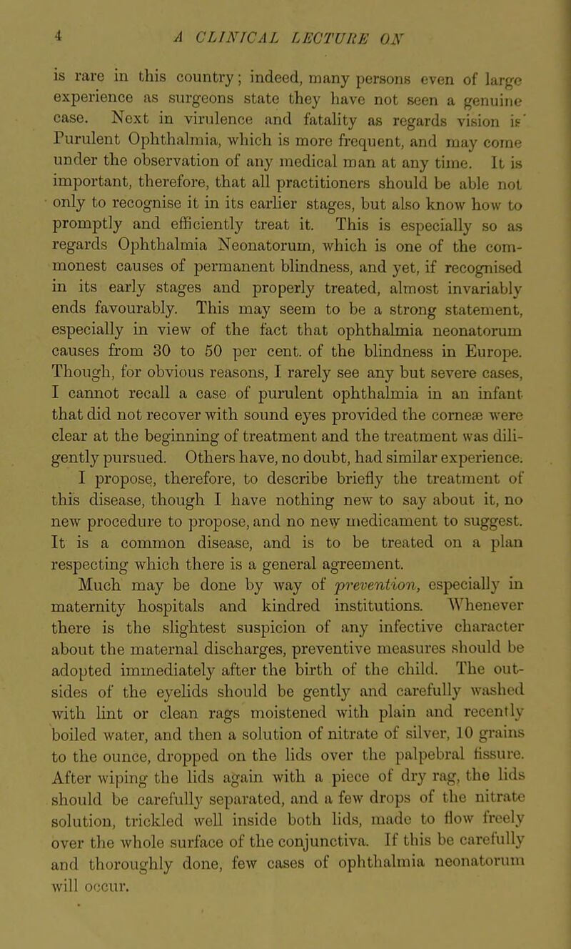 is rare in this country; indeed, many persons even of large experience as surgeons state they have not seen a genuine case. Next in virulence and fatality as regards vision is' Purulent Ophthalmia, which is more frequent, and may come under the observation of any medical man at any time. It is important, therefore, that all practitioners should be able not • only to recognise it in its earher stages, but also know how to promptly and efficiently treat it. This is especially so as regards Ophthalmia Neonatorum, which is one of the com- monest causes of permanent blindness, and yet, if recognised in its early stages and properly treated, almost invariably ends favourably. This may seem to be a strong statement, especially in view of the fact that ophthalmia neonatorum causes from 30 to 50 per cent, of the blindness in Europe. Though, for obvious reasons, I rarely see any but severe cases, I cannot recall a case of purulent ophthalmia in an infant that did not recover with sound eyes provided the corneas were clear at the beginning of treatment and the treatment was dili- gently pursued. Others have, no doubt, had similar experience. I propose, therefore, to describe briefly the treatment of this disease, though I have nothing new to say about it, no new procedure to propose, and no new medicament to suggest. It is a common disease, and is to be treated on a plan respecting which there is a general agreement. Much may be done by way of prevention, especially in maternity hospitals and kindred institutions. Whenever there is the slightest suspicion of any infective character about the maternal discharges, preventive measures should be adopted immediately after the birth of the child. The out- sides of the eyelids should be gently and carefully washed with lint or clean rags moistened with plain and recently boiled water, and then a solution of nitrate of silver, 10 grains to the ounce, dropped on the lids over the palpebral fissure. After wiping the lids again with a piece of dry rag, the lids should be carefully separated, and a few drops of the nitrate solution, trickled well inside both lids, made to flow freely over the whole surface of the conjunctiva. If this be carefully and thoroughly done, few cases of ophthalmia neonatorum will occur.