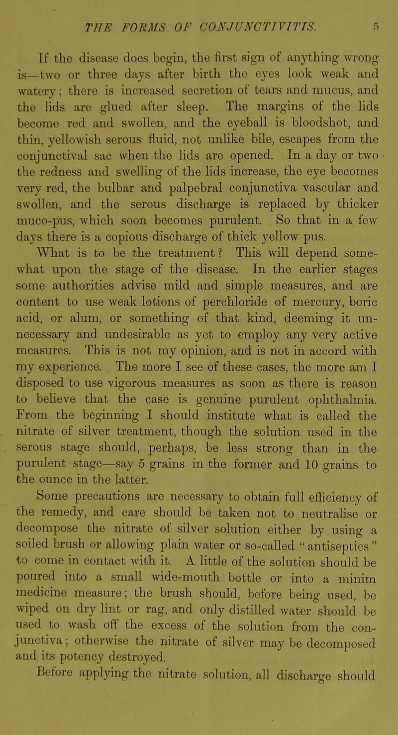 If the disease does begin, the first sign of anything wrong is—two or three days after birth the eyes loolc weak and watery; there is increased secretion of tears and mucus, and the Hds are gkied after sleep. The margins of the Kds become red and swollen, and the eyeball is bloodshot, and thin, yellowish serous fluid, not unhke bile, escapes from the conjunctival sac when the lids are opened. In a day or two the redness and sAvelling of the lids increase, the eye becomes very red, the bulbar and palpebral conjunctiva vascular and swollen, and the serous discharge is replaced by thicker muco-pus, which soon becomes purulent. So that in a few days there is a copious discharge of thick yellow pus. What is to be the treatment? This will depend some- what upon the stage of the disease. In the earlier stages some authorities advise mild and simple measures, and are content to use weak lotions of perchloride of mercury, boric acid, or alum, or something of that kind, deeming it un- necessary and undesirable as yet to employ any very active measures. This is not my opinion, and is not in accord with my experience. The more I see of these cases, the more am I disposed to use vigorous measures as soon as there is reason to believe that the case is genuine purulent ophthalmia. From the b6ginning I should institute what is called the nitrate of silver treatment, though the solution used in the serous stage should, perhaps, be less strong than in the purulent stage—say 5 grains in the former and 10 grams to the ounce in the latter. Some precautions are necessary to obtain full efficiency of the remedy, and care should be taken not to neutralise or decompose the nitrate of silver solution either by using a soiled brush or allowing plain water or so-called  antiseptics  to come in contact with it. A little of the solution should be poured into a small wide-mouth bottle or into a minim medicine measure; the brush should, before being used, be wiped on dry lint or rag, and only distilled water should be used to wash off the excess of the solution from the con- junctiva; otherwise the nitrate of silver may be decomposed and its potency destroyed. Before applying the nitrate solution, all discharge should