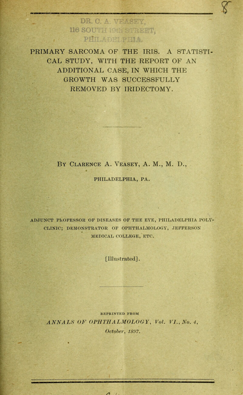 [ ■ 116 SOUTH 19tli STREET* PRIMARY SARCOMA OF THE IRIS. A STATISTI- CAL STUDY, WITH THE REPORT OF AN ADDITIONAL CASE, IN WHICH THE GROWTH WAS SUCCESSFULLY REMOVED BY IRIDECTOMY. By Clarence A. Veasey, A. M., M. D., PHILADELPHIA, PA. ADJUNCT PROFESSOR OF DISEASES OF THE EYE, PHILADELPHIA POLY- CLINIC ; DEMONSTRATOR OF OPHTHALMOLOGY, JEFFERSON MEDICAL COLLEGE, ETC. [Illustrated]. REPRINTED FROM ANNALS OF OPHTHALMOLOGY, Vol. VI., No. 4, October, 1897.