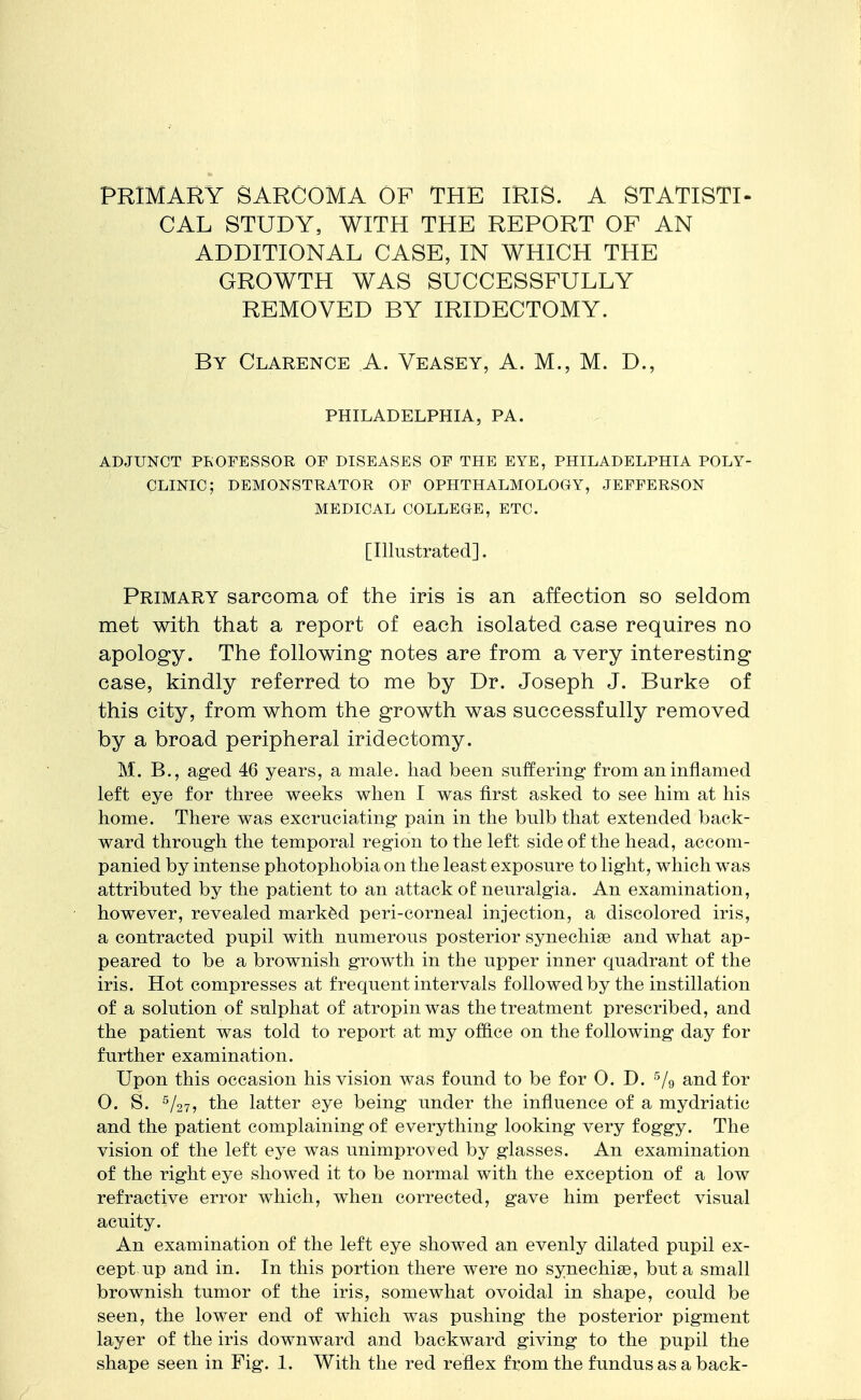 PRIMARY SARCOMA OF THE IRIS. A STATISTI- CAL STUDY, WITH THE REPORT OF AN ADDITIONAL CASE, IN WHICH THE GROWTH WAS SUCCESSFULLY REMOVED BY IRIDECTOMY. By Clarence A. Veasey, A. M., M. D., PHILADELPHIA, PA. ADJUNCT PROFESSOR OF DISEASES OF THE EYE, PHILADELPHIA POLY- CLINIC; DEMONSTRATOR OF OPHTHALMOLOGY, JEFFERSON MEDICAL COLLEGE, ETC. [Illustrated]. Primary sarcoma of the iris is an affection so seldom met with that a report of each isolated case requires no apology. The following notes are from a very interesting case, kindly referred to me by Dr. Joseph J. Burke of this city, from whom the growth was successfully removed by a broad peripheral iridectomy. M. B., aged 46 years, a male, had been suffering from an inflamed left eye for three weeks when I was first asked to see him at his home. There was excruciating pain in the bulb that extended back- ward through the temporal region to the left side of the head, accom- panied by intense photophobia on the least exposure to light, which was attributed by the patient to an attack o£ neuralgia. An examination, however, revealed marked peri-corneal injection, a discolored iris, a contracted pupil with numerous posterior synechia? and what ap- peared to be a brownish growth in the upper inner quadrant of the iris. Hot compresses at frequent intervals followed by the instillation of a solution of sulphat of atropinwas the treatment prescribed, and the patient was told to report at my office on the following day for further examination. Upon this occasion his vision was found to be for 0. D. 5/9 and for 0. S. 5/27, the latter eye being under the influence of a mydriatic and the patient complaining of everything looking very foggy. The vision of the left eye was unimproved by glasses. An examination of the right eye showed it to be normal with the exception of a low refractive error which, when corrected, gave him perfect visual acuity. An examination of the left eye showed an evenly dilated pupil ex- cept up and in. In this portion there were no synechias, but a small brownish tumor of the iris, somewhat ovoidal in shape, could be seen, the lower end of which was pushing the posterior pigment layer of the iris downward and backward giving to the pupil the