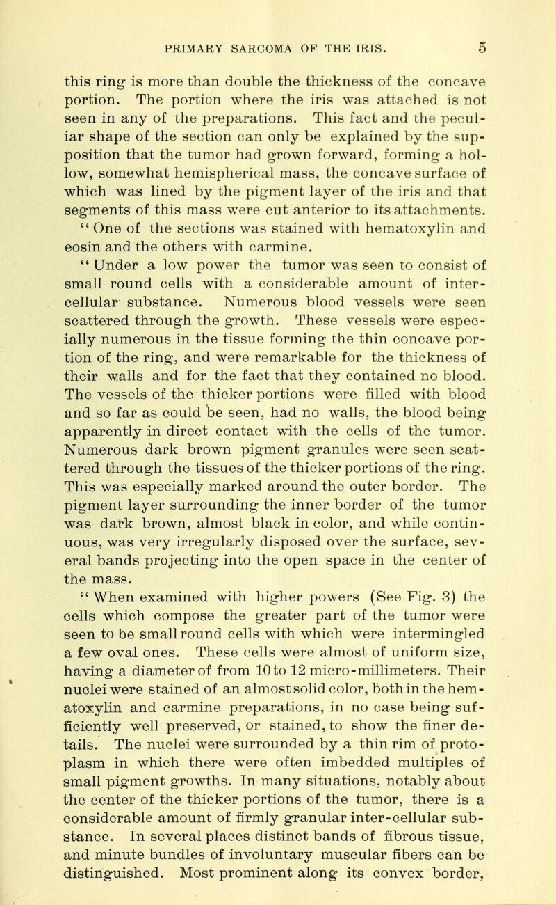 this ring is more than double the thickness of the concave portion. The portion where the iris was attached is not seen in any of the preparations. This fact and the pecul- iar shape of the section can only be explained by the sup- position that the tumor had grown forward, forming a hol- low, somewhat hemispherical mass, the concave surface of which was lined by the pigment layer of the iris and that segments of this mass were cut anterior to its attachments.  One of the sections was stained with hematoxylin and eosin and the others with carmine. Under a low power the tumor was seen to consist of small round cells with a considerable amount of inter- cellular substance. Numerous blood vessels were seen scattered through the growth. These vessels were espec- ially numerous in the tissue forming the thin concave por- tion of the ring, and were remarkable for the thickness of their walls and for the fact that they contained no blood. The vessels of the thicker portions were filled with blood and so far as could be seen, had no walls, the blood being apparently in direct contact with the cells of the tumor. Numerous dark brown pigment granules were seen scat- tered through the tissues of the thicker portions of the ring. This was especially marked around the outer border. The pigment layer surrounding the inner border of the tumor was dark brown, almost black in color, and while contin- uous, was very irregularly disposed over the surface, sev- eral bands projecting into the open space in the center of the mass. When examined with higher powers (See Fig. 3) the cells which compose the greater part of the tumor were seen to be small round cells with which were intermingled a few oval ones. These cells were almost of uniform size, having a diameter of from 10 to 12 micro-millimeters. Their nuclei were stained of an almost solid color, both in the hem- atoxylin and carmine preparations, in no case being suf- ficiently well preserved, or stained, to show the finer de- tails. The nuclei were surrounded by a thin rim of proto- plasm in which there were often imbedded multiples of small pigment growths. In many situations, notably about the center of the thicker portions of the tumor, there is a considerable amount of firmly granular inter-cellular sub- stance. In several places distinct bands of fibrous tissue, and minute bundles of involuntary muscular fibers can be distinguished. Most prominent along its convex border,
