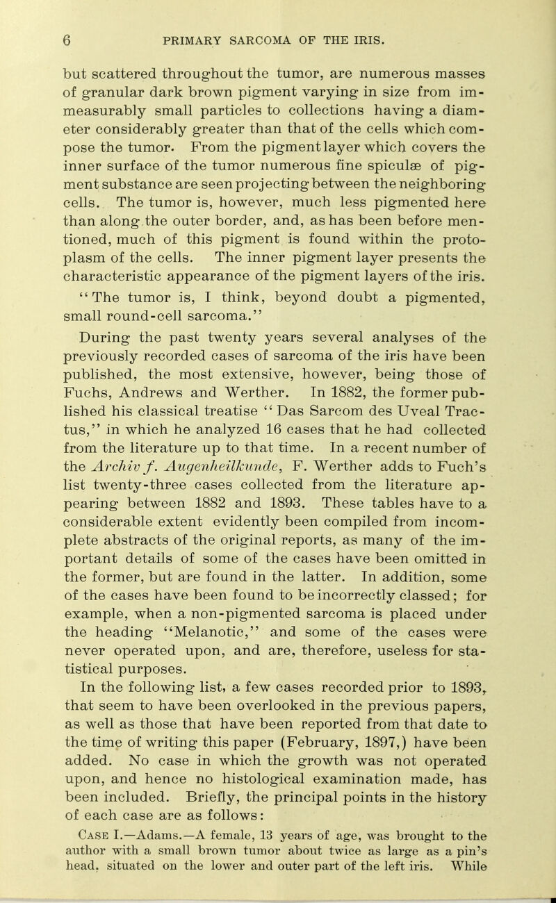 but scattered throughout the tumor, are numerous masses of granular dark brown pigment varying in size from im- measurably small particles to collections having a diam- eter considerably greater than that of the cells which com- pose the tumor. From the pigment layer which covers the inner surface of the tumor numerous fine spiculae of pig- ment substance are seen projecting between the neighboring cells. The tumor is, however, much less pigmented here than along the outer border, and, as has been before men- tioned, much of this pigment is found within the proto- plasm of the cells. The inner pigment layer presents the characteristic appearance of the pigment layers of the iris. The tumor is, I think, beyond doubt a pigmented, small round-cell sarcoma. During the past twenty years several analyses of the previously recorded cases of sarcoma of the iris have been published, the most extensive, however, being those of Fuchs, Andrews and Werther. In 1882, the former pub- lished his classical treatise  Das Sarcom des Uveal Trac- tus, in which he analyzed 16 cases that he had collected from the literature up to that time. In a recent number of the Archiv f. Augenheilkunde, F. Werther adds to Fuch's list twenty-three cases collected from the literature ap- pearing between 1882 and 1893. These tables have to a considerable extent evidently been compiled from incom- plete abstracts of the original reports, as many of the im- portant details of some of the cases have been omitted in the former, but are found in the latter. In addition, some of the cases have been found to be incorrectly classed; for example, when a non-pigmented sarcoma is placed under the heading Melanotic, and some of the cases were never operated upon, and are, therefore, useless for sta- tistical purposes. In the following list, a few cases recorded prior to 1893, that seem to have been overlooked in the previous papers, as well as those that have been reported from that date to the time of writing this paper (February, 1897,) have been added. No case in which the growth was not operated upon, and hence no histological examination made, has been included. Briefly, the principal points in the history of each case are as follows: Case I.—Adams.—A female, 13 years of age, was brought to the author with a small brown tumor about twice as large as a pin's head, situated on the lower and outer part of the left iris. While