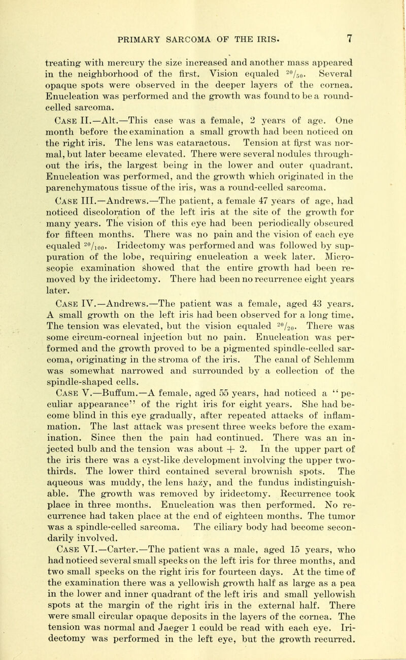 treating with mercury the size increased and another mass appeared in the neighborhood of the first. Vision equaled 2%0. Several opaque spots were observed in the deeper layers of the cornea. Enucleation was performed and the growth was found to be a round- celled sarcoma. Case II.—Alt.—This case was a female, 2 years of age. One month before the examination a small growth had been noticed on the right iris. The lens was cataractous. Tension at first was nor- mal, but later became elevated. There were several nodules through- out the iris, the largest being in the lower and outer quadrant. Enucleation was performed, and the growth which originated in the parenchymatous tissue of the iris, was a round-celled sarcoma. Case III.—Andrews.—The patient, a female 47 years of age, had noticed discoloration of the left iris at the site of the growth for many years. The vision of this eye had been periodically obscured for fifteen months. There was no pain and the vision of each eye equaled 20/ioo- Iridectomy was performed and was followed by sup- puration of the lobe, requiring enucleation a week later. Micro- scopic examination showed that the entire growth had been re- moved by the iridectomy. There had been no recurrence eight years later. Case IV.—Andrews.—The patient was a female, aged 43 years. A small growth on the left iris had been observed for a long time. The tension was elevated, but the vision equaled 2%o- There was some circum-corneal injection but no pain. Enucleation was per- formed and the growth proved to be a pigmented spindle-celled sar- coma, originating in the stroma of the iris. The canal of Schlemm was somewhat narrowed and surrounded by a collection of the spindle-shaped cells. Case V.—Buffum.— A female, aged 55 years, had noticed a pe- culiar appearance of the right iris for eight years. She had be- come blind in this eye gradually, after repeated attacks of inflam- mation. The last attack was present three weeks before the exam- ination. Since then the pain had continued. There was an in- jected bulb and the tension was about +2. In the upper part of the iris there was a cyst-like development involving the upper two- thirds. The lower third contained several brownish spots. The aqueous was muddy, the lens hazy, and the fundus indistinguish- able. The growth was removed by iridectomy. Recurrence took place in three months. Enucleation was then performed. No re- currence had taken place at the end of eighteen months. The tumor was a spindle-celled sarcoma. The ciliary body had become secon- darily involved. Case VI.—Carter.—The patient was a male, aged 15 years, who had noticed several small specks on the left iris for three months, and two small specks on the right iris for fourteen days. At the time of the examination there was a yellowish growth half as large as a pea in the lower and inner quadrant of the left iris and small yellowish spots at the margin of the right iris in the external half. There were small circular opaque deposits in the layers of the cornea. The tension was normal and Jaeger 1 could be read with each eye. Iri- dectomy was performed in the left eye, but the growth recurred.