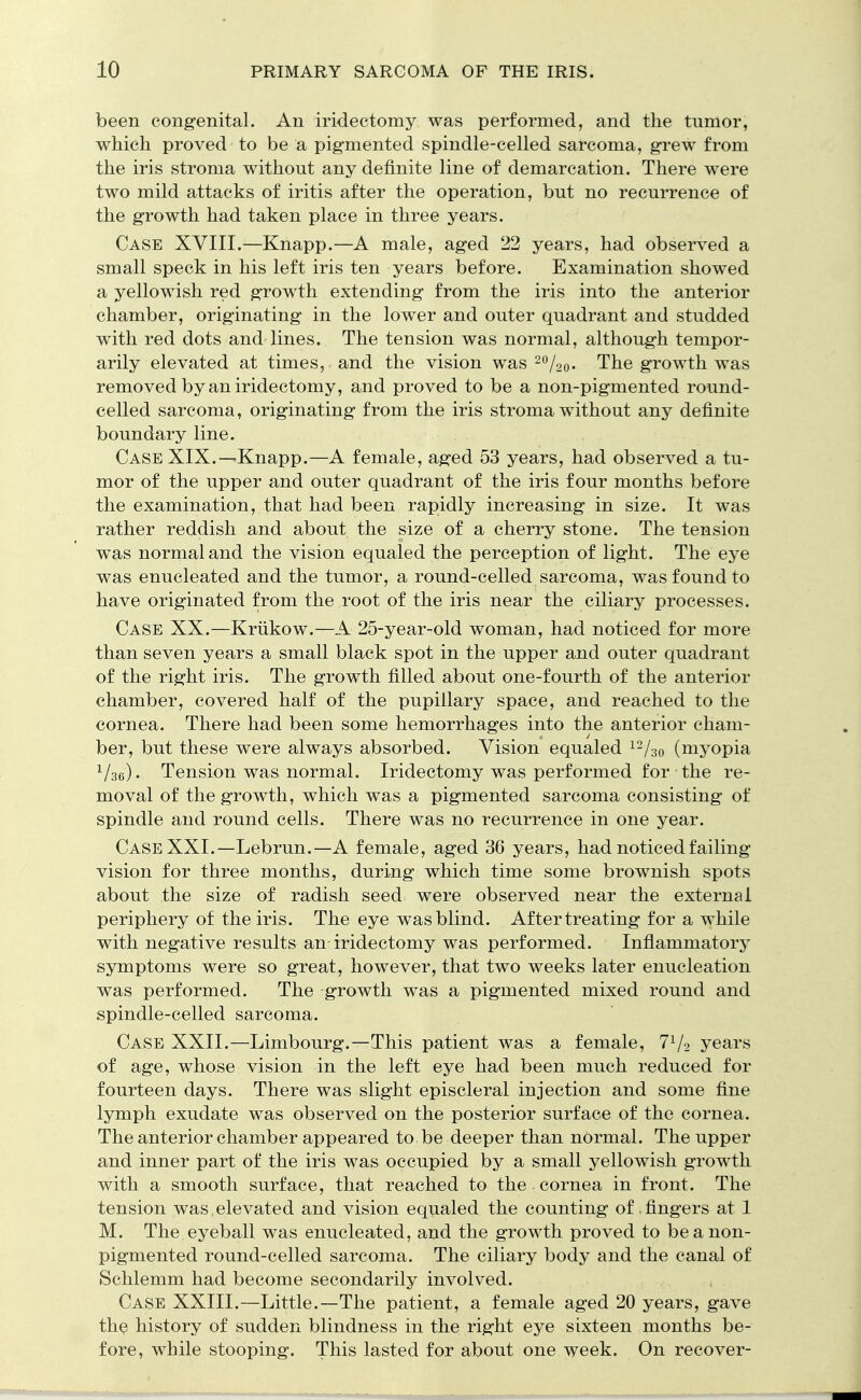been congenital. An iridectomy was performed, and the tumor, which proved to be a pigmented spindle-celled sarcoma, grew from the iris stroma without any definite line of demarcation. There were two mild attacks of iritis after the operation, but no recurrence of the growth had taken place in three years. Case XVIII.—Knapp.—A male, aged 22 years, had observed a small speck in his left iris ten years before. Examination showed a yellowish red growth extending from the iris into the anterior chamber, originating in the lower and outer quadrant and studded with red dots and lines. The tension was normal, although tempor- arily elevated at times, and the vision was 2%o- The growth was removed by an iridectomy, and proved to be a non-pigmented round- celled sarcoma, originating from the iris stroma without any definite boundary line. Case XIX.—Knapp.—A female, aged 53 years, had observed a tu- mor of the upper and outer quadrant of the iris four months before the examination, that had been rapidly increasing in size. It was rather reddish and about the size of a cherry stone. The tension was normal and the vision equaled the perception of light. The eye was enucleated and the tumor, a round-celled sarcoma, was found to have originated from the root of the iris near the ciliary processes. Case XX.—Kriikow.—A 25-year-old woman, had noticed for more than seven years a small black spot in the upper and outer quadrant of the right iris. The growth filled about one-fourth of the anterior chamber, covered half of the pupillary space, and reached to the cornea. There had been some hemorrhages into the anterior cham- ber, but these were always absorbed. Vision equaled 12/30 (myopia 1/36). Tension was normal. Iridectomy was performed for the re- moval of the growth, which was a pigmented sarcoma consisting of spindle and round cells. There was no recurrence in one year. Case XXI.—Lebrun.—A female, aged 36 years, had noticed failing vision for three months, during which time some brownish spots about the size of radish seed were observed near the external periphery of the iris. The eye was blind. After treating for a while with negative results an iridectomy was performed. Inflammatory symptoms were so great, however, that two weeks later enucleation was performed. The -growth was a pigmented mixed round and spindle-celled sarcoma. Case XXII.—Limbourg.—This patient was a female, 71/2 years of age, whose vision in the left eye had been much reduced for fourteen days. There was slight episcleral injection and some fine lymph exudate was observed on the posterior surface of the cornea. The anterior chamber appeared to be deeper than normal. The upper and inner part of the iris was occupied by a small yellowish growth with a smooth surface, that reached to the cornea in front. The tension was .elevated and vision equaled the counting of .fingers at 1 M. The eyeball was enucleated, and the growth proved to be a non- pigmented round-celled sarcoma. The ciliary body and the canal of Schlemm had become secondarily involved. Case XXIII.—Little.—The patient, a female aged 20 years, gave the history of sudden blindness in the right eye sixteen months be- fore, while stooping. This lasted for about one week. On recover-