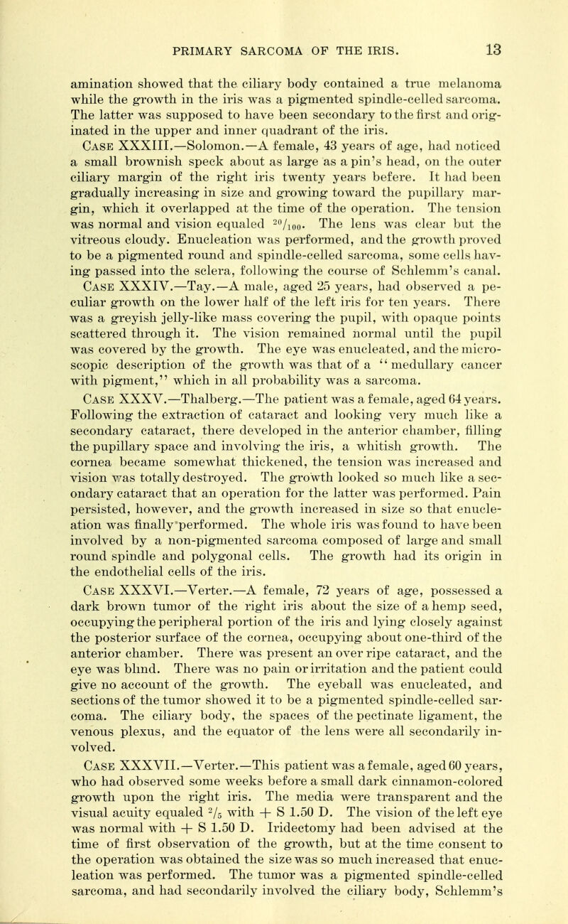 amination showed that the ciliary body contained a true melanoma while the growth in the iris was a pigmented spindle-celled sarcoma. The latter was supposed to have been secondary to the first and orig- inated in the upper and inner quadrant of the iris. Case XXXIII.—Solomon.—A female, 43 years of age, had noticed a small brownish speck about as large as a pin's head, on the outer ciliary margin of the right iris twenty years befere. It had been gradually increasing in size and growing toward the pupillary mar- gin, which it overlapped at the time of the operation. The tension was normal and vision equaled 20/ioo- The lens was clear but the vitreous cloudy. Enucleation was performed, and the growth proved to be a pigmented round and spindle-celled sarcoma, some cells hav- ing passed into the sclera, following the course of Schlemm's canal. Case XXXIV.—Tay.—A male, aged 25 years, had observed a pe- culiar growth on the lower half of the left iris for ten years. There was a greyish jelly-like mass covering the pupil, with opaque points scattered through it. The vision remained normal until the pupil was covered by the growth. The eye was enucleated, and the micro- scopic description of the growth was that of a  medullary cancer with pigment, which in all probability was a sarcoma. Case XXXV.—Thalberg.—The patient was a female, aged 64 years. Following the extraction of cataract and looking very much like a secondary cataract, there developed in the anterior chamber, filling the pupillary space and involving the iris, a whitish growth. The cornea became somewhat thickened, the tension was increased and vision was totally destroyed. The growth looked so much like a sec- ondary cataract that an operation for the latter was performed. Pain persisted, however, and the growth increased in size so that enucle- ation was finally performed. The whole iris was found to have been involved by a non-pigmented sarcoma composed of large and small round spindle and polygonal cells. The growth had its origin in the endothelial cells of the iris. Case XXXVI.—Verter.—A female, 72 years of age, possessed a dark brown tumor of the right iris about the size of a hemp seed, occupying the peripheral portion of the iris and lying closely against the posterior surface of the cornea, occupying about one-third of the anterior chamber. There was present an over ripe cataract, and the eye was blind. There was no pain or irritation and the patient could give no account of the growth. The eyeball was enucleated, and sections of the tumor showed it to be a pigmented spindle-celled sar- coma. The ciliary body, the spaces of the pectinate ligament, the venous plexus, and the equator of the lens were all secondarily in- volved. Case XXXVII.—Verter.—This patient wasafemale, aged60 years, who had observed some weeks before a small dark cinnamon-colored growth upon the right iris. The media were transparent and the visual acuity equaled 2/5 with + S 1.50 D. The vision of the left eye was normal with + S 1.50 D. Iridectomy had been advised at the time of first observation of the growth, but at the time consent to the operation was obtained the size was so much increased that enuc- leation was performed. The tumor was a pigmented spindle-celled sarcoma, and had secondarily involved the ciliary body, Schlemm's