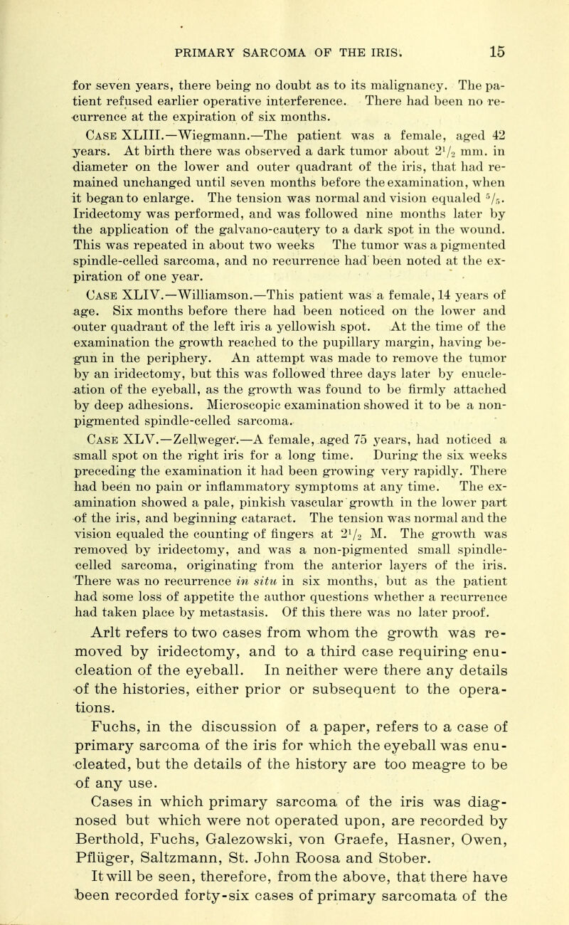 for seven years, there being no doubt as to its malignancy. The pa- tient refused earlier operative interference. There had been no re- currence at the expiration of six months. Case XLIII.— Wiegmann.—The patient was a female, aged 42 years. At birth there was observed a dark tumor about 21/2 mm. in diameter on the lower and outer quadrant of the iris, that had re- mained unchanged until seven months before the examination, when it began to enlarge. The tension was normal and vision equaled 5/5. Iridectomy was performed, and was followed nine months later by the application of the galvano-cautery to a dark spot in the wound. This was repeated in about two weeks The tumor was a pigmented spindle-celled sarcoma, and no recurrence had been noted at the ex- piration of one year. Case XLIV.— Williamson.—This patient was a female, 14 years of age. Six months before there had been noticed on the lower and outer quadrant of the left iris a yellowish spot. At the time of the examination the growth reached to the pupillary margin, having be- gun in the periphery. An attempt was made to remove the tumor by an iridectomy, but this was followed three days later by enucle- ation of the eyeball, as the growth was found to be firmly attached by deep adhesions. Microscopic examination showed it to be a non- pigmented spindle-celled sarcoma. Case XLV.—Zellweger.—A female, aged 75 years, had noticed a small spot on the right iris for a long time. During the six weeks preceding the examination it had been growing very rapidly. There had been no pain or inflammatory symptoms at any time. The ex- amination showed a pale, pinkish vascular growth in the lower part of the iris, and beginning cataract. The tension was normal and the vision equaled the counting of fingers at 21/2 M. The growth was removed by iridectomy, and was a non-pigmented small spindle- celled sarcoma, originating from the anterior layers of the iris. There was no recurrence in situ in six months, but as the patient had some loss of appetite the author questions whether a recurrence had taken place by metastasis. Of this there was no later proof. Arlt refers to two cases from whom the growth was re- moved by iridectomy, and to a third case requiring enu- cleation of the eyeball. In neither were there any details of the histories, either prior or subsequent to the opera- tions. Fuchs, in the discussion of a paper, refers to a case of primary sarcoma of the iris for which the eyeball was enu- cleated, but the details of the history are too meagre to be of any use. Cases in which primary sarcoma of the iris was diag- nosed but which were not operated upon, are recorded by Berthold, Fuchs, Galezowski, von Graefe, Hasner, Owen, Pfluger, Saltzmann, St. John Roosa and Stober. It will be seen, therefore, from the above, that there have been recorded forty-six cases of primary sarcomata of the