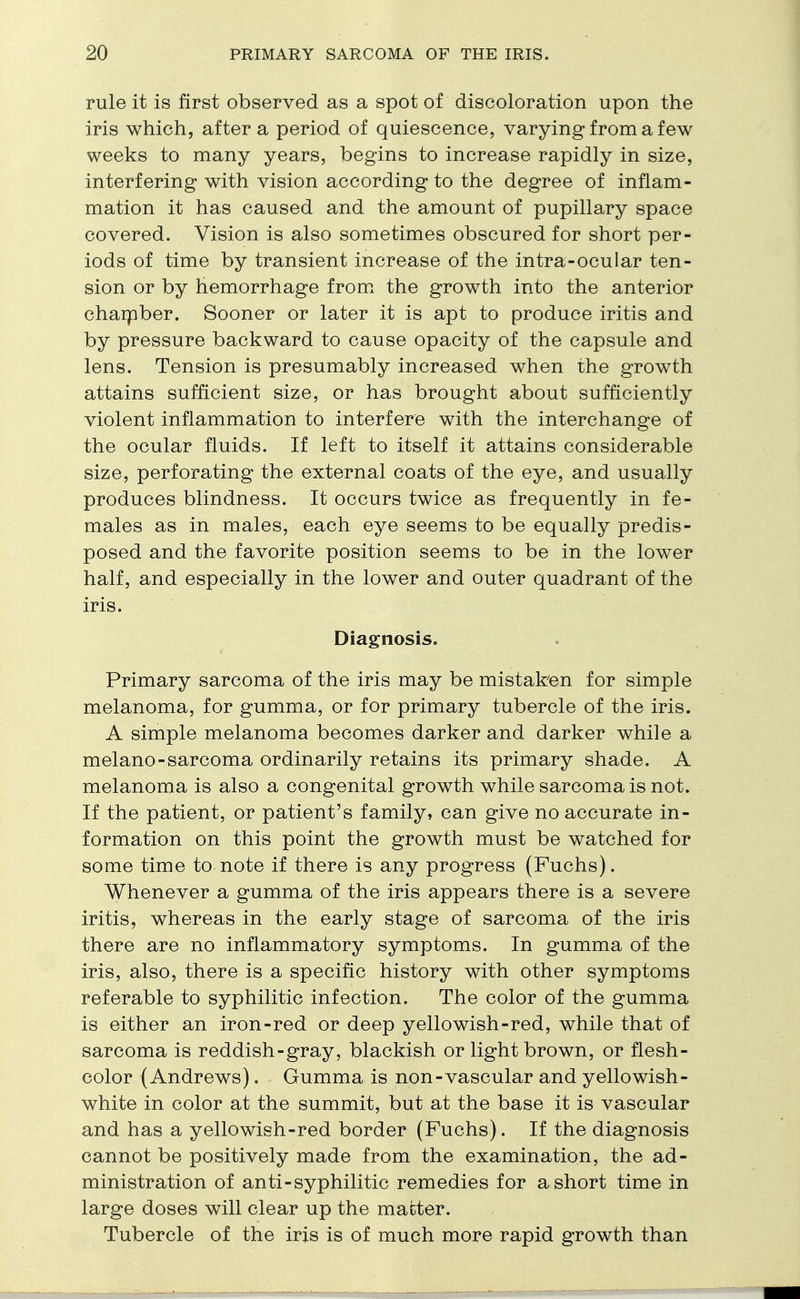 rule it is first observed as a spot of discoloration upon the iris which, after a period of quiescence, varying from a few weeks to many years, begins to increase rapidly in size, interfering with vision according to the degree of inflam- mation it has caused and the amount of pupillary space covered. Vision is also sometimes obscured for short per- iods of time by transient increase of the intra-ocular ten- sion or by hemorrhage from the growth into the anterior chamber. Sooner or later it is apt to produce iritis and by pressure backward to cause opacity of the capsule and lens. Tension is presumably increased when the growth attains sufficient size, or has brought about sufficiently violent inflammation to interfere with the interchange of the ocular fluids. If left to itself it attains considerable size, perforating the external coats of the eye, and usually produces blindness. It occurs twice as frequently in fe- males as in males, each eye seems to be equally predis- posed and the favorite position seems to be in the lower half, and especially in the lower and outer quadrant of the iris. Diagnosis. Primary sarcoma of the iris may be mistaken for simple melanoma, for gumma, or for primary tubercle of the iris. A simple melanoma becomes darker and darker while a melano-sarcoma ordinarily retains its primary shade. A melanoma is also a congenital growth while sarcoma is not. If the patient, or patient's family, can give no accurate in- formation on this point the growth must be watched for some time to note if there is any progress (Fuchs). Whenever a gumma of the iris appears there is a severe iritis, whereas in the early stage of sarcoma of the iris there are no inflammatory symptoms. In gumma of the iris, also, there is a specific history with other symptoms referable to syphilitic infection. The color of the gumma is either an iron-red or deep yellowish-red, while that of sarcoma is reddish-gray, blackish or light brown, or flesh- color (Andrews). Gumma is non-vascular and yellowish- white in color at the summit, but at the base it is vascular and has a yellowish-red border (Fuchs). If the diagnosis cannot be positively made from the examination, the ad- ministration of anti-syphilitic remedies for a short time in large doses will clear up the matter. Tubercle of the iris is of much more rapid growth than