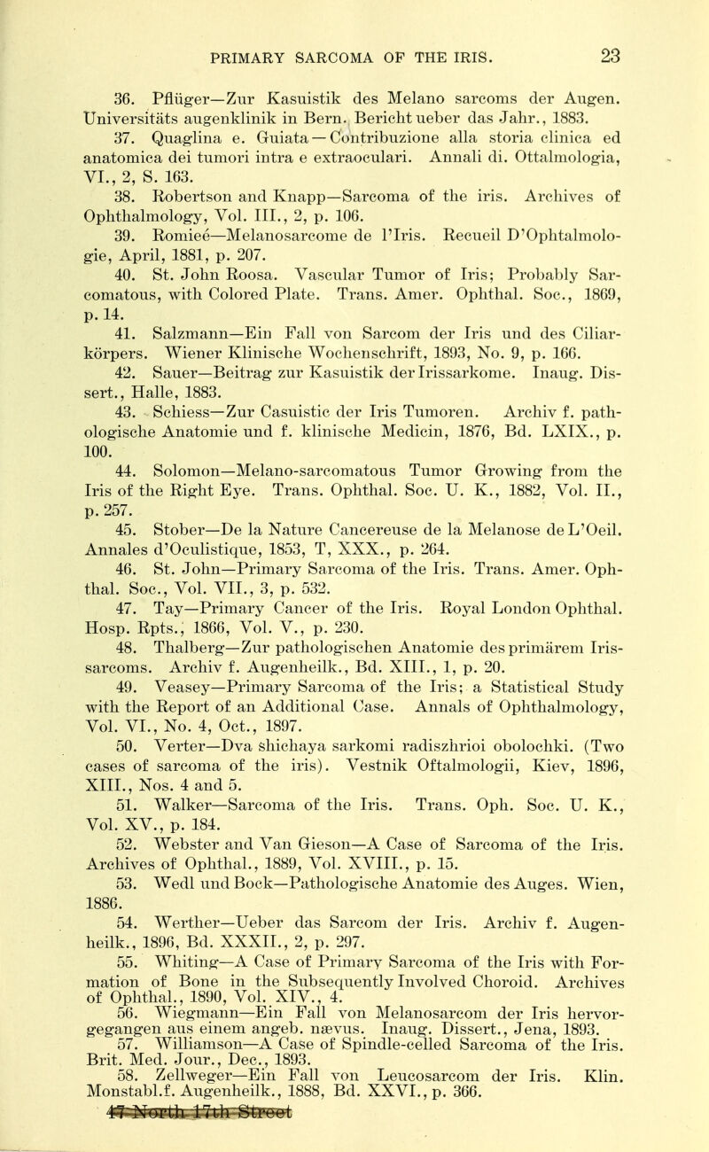 36. Pfhiger—Zur Kasuistik des Melano sarcoms der Augen. Universitats augenklinik in Bern. Berichtueber das Jahr., 1883. 37. Quaglina e. Guiata — Contribnzione alia storia clinica ed anatomica dei tumori intra e extraocnlari. Annali di. Ottalmologia, VI., 2, S. 163. 38. Robertson and Knapp—Sarcoma of the iris. Archives of Ophthalmology, Vol. III., 2, p. 106. 39. Romiee—Melanosarcome de l'Iris. Recueil D'Ophtalmolo- gie, April, 1881, p. 207. 40. St. John Roosa. Vascular Tnmor of Iris; Probably Sar- comatous, with Colored Plate. Trans. Amer. Ophthal. Soc, 1869, p. 14. 41. Salzmann—Ein Fall von Sarcom der Iris und des Ciliar- korpers. Wiener Klinische Wochenschrift, 1893, No. 9, p. 166. 42. Sauer—Beitrag zur Kasuistik der Irissarkome. Inaug. Dis- sert., Halle, 1883. 43. Schiess— Zur Casuistic der Iris Tumoren. Archiv f. path- ologische Anatomie und f. klinische Medicin, 1876, Bd. LXIX., p. 100. 44. Solomon—Melano-sarcomatous Tumor Growing from the Iris of the Right Eye. Trans. Ophthal. Soc. U. K., 1882, Vol. II., p. 257. 45. Stober—De la Nature Cancereuse de la Melanose deL'Oeil. Annales d'Oculistique, 1853, T, XXX., p. 264. 46. St. John—Primary Sarcoma of the Iris. Trans. Amer. Oph- thal. Soc, Vol. VII., 3, p. 532. 47. Tay—Primary Cancer of the Iris. Royal London Ophthal. Hosp. Rpts., 1866, Vol. V., p. 230. 48. Thalberg—Zur pathologischen Anatomie desprimarem Iris- sarcoms. Archiv f. Augenheilk., Bd. XIII., 1, p. 20. 49. Veasey—Primary Sarcoma of the Iris; a Statistical Study with the Report of an Additional Case. Annals of Ophthalmology, Vol. VI., No. 4, Oct., 1897. 50. Verter—Dva shichaya sarkomi radiszhrioi obolochki. (Two cases of sarcoma of the iris). Vestnik Oftalmologii, Kiev, 1896, XIII., Nos. 4 and 5. 51. Walker—Sarcoma of the Iris. Trans. Oph. Soc. U. K., Vol. XV., p. 184. 52. Webster and Van Gieson—A Case of Sarcoma of the Iris. Archives of Ophthal., 1889, Vol. XVIII., p. 15. 53. Wedl und Bock—Pathologische Anatomie des Auges. Wien, 1886. 54. Werther—Ueber das Sarcom der Iris. Archiv f. Augen- heilk., 1896, Bd. XXXII., 2, p. 297. 55. Whiting—A Case of Primary Sarcoma of the Iris with For- mation of Bone in the Subsequently Involved Choroid. Archives of Ophthal., 1890, Vol. XIV., 4. 56. Wiegmann—Ein Fall von Melanosarcom der Iris hervor- gegangen aus einem angeb. nsevus. Inaug. Dissert., Jena, 1893. 57. Williamson—A Case of Spindle-celled Sarcoma of the Iris. Brit. Med. Jour., Dec, 1893. 58. Zellweger—Ein Fall von Leucosarcom der Iris. Klin. Monstabl.f. Augenheilk., 1888, Bd. XXVI., p. 366.