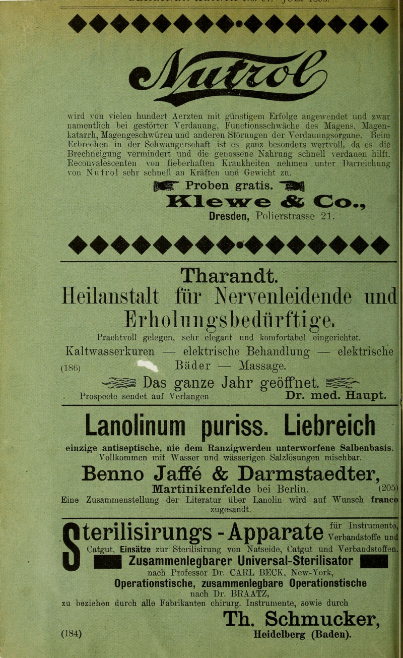 wird von vielen hundert Aerzten mit günstigem Erfolge angewendet und zwar namentlich bei gestörter Verdauung, Functionsschwäche des Magens. Magen- katarrh, Magengeschwüren und anderen Störungen der Yerdauungsorgane. Beim Erbrechen in der Schwangerschaft ist es ganz besonders wertvoll, da es die Brechneigung vermindert und die genossene Nahrung schnell verdauen hilft. Beconvalescenten von fieberhaften Krankheiten nehmen unter Darreichung von Nutrol sehr schnell an Kräften und Gewicht zu. Proben gratis. TÜS & Co., Dresden, Polierstrasse 21. Tharandt. Heilanstalt für Nervenleidende und Erholungsbedürftige, Prachtvoll gelegen, sehr elegant und komfortabel eingerichtet. Kaltwasserkuren — elektrische Behandlung — elektrische (186) Bäder — Massage. Sm Das ganze Jahr geöffnet. SSr Prospecte sendet auf Verlangen Dr. med. Haupt. _—________________________________^_ Lanolinum puriss. Liebreich einzige antisep tische, iiie dem Ranzigwerden unterworfene Salbenbasis. Vollkommen mit Wasser und wässerigen Salzlösungen mischbar. Benno Jaffe & Darmstaedter, Martinikenfelde bei Berlin. (205) Eine Zusammenstellung der Literatur über Lanolin wird auf Wunsch franco zugesandt. Sterilisirungs - Apparate Catgut, Einsätze zur Sterilisirung von Natseide, Catgut und Verbandstoffen. | Zusammenlegbarer Universal-Sterilisator | nach Professor Dr. CARL BECK, New-York, Operationstische, zusammenlegbare Operationstische nach Dr. BRAATZ, zu beziehen durch alle Fabrikanten Chirurg. Instrumente, sowie durch 1 Th. Schmucker, (184) Heidelberg (Baden).