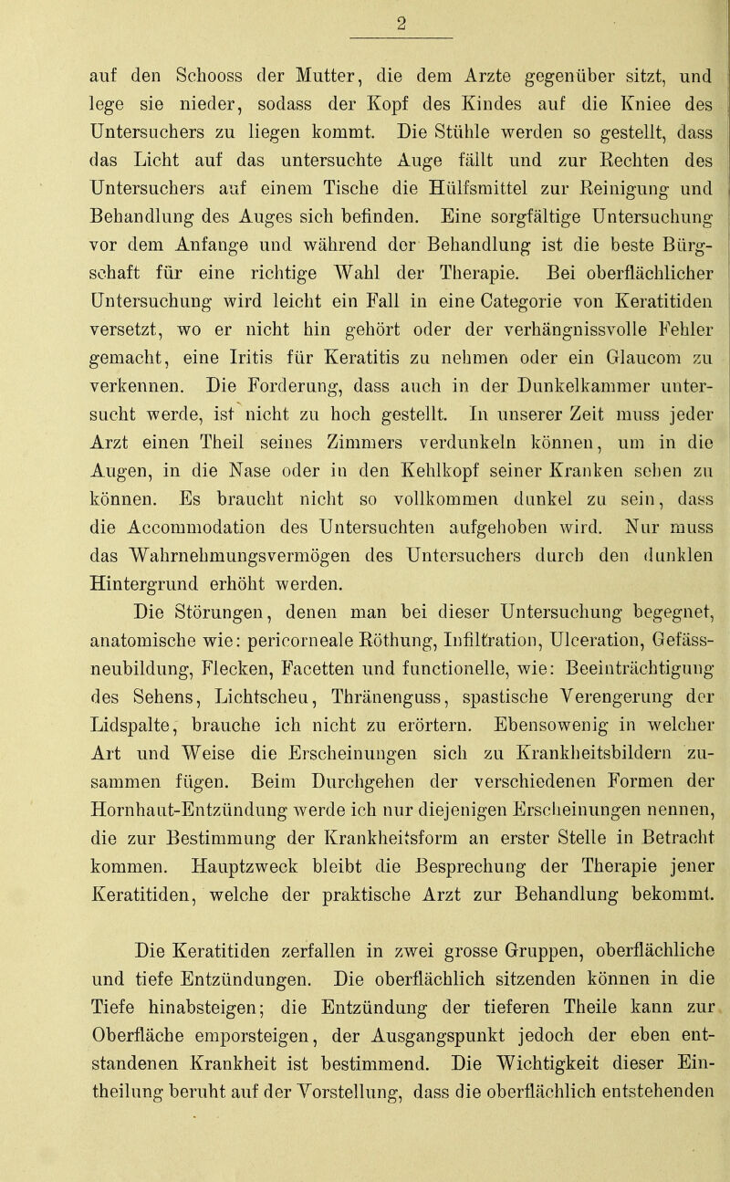 auf den Schooss der Mutter, die dem Arzte gegenüber sitzt, und lege sie nieder, sodass der Kopf des Kindes auf die Kniee des Untersuchers zu liegen kommt Die Stühle werden so gestellt, dass das Licht auf das untersuchte Auge fällt und zur Rechten des Untersuchers auf einem Tische die Hülfsmittel zur Reinigung und Behandlung des Auges sich befinden. Eine sorgfältige Untersuchung vor dem Anfange und während der Behandlung ist die beste Bürg- schaft für eine richtige Wahl der Therapie. Bei oberflächlicher Untersuchung wird leicht ein Fall in eine Categorie von Keratitiden versetzt, wo er nicht hin gehört oder der verhängnissvolle Fehler gemacht, eine Iritis für Keratitis zu nehmen oder ein Glaucom zu verkennen. Die Forderung, dass auch in der Dunkelkammer unter- sucht werde, ist nicht zu hoch gestellt. In unserer Zeit muss jeder Arzt einen Theil seines Zimmers verdunkeln können, um in die Augen, in die Nase oder in den Kehlkopf seiner Kranken sehen zu können. Es braucht nicht so vollkommen dunkel zu sein, dass die Accommodation des Untersuchten aufgehoben wird. Nur muss das Wahrnehmungsvermögen des Untersuchers durch den dunklen Hintergrund erhöht werden. Die Störungen, denen man bei dieser Untersuchung begegnet, anatomische wie: pericorneale Röthung, Infiltration, Ulceration, Gefäss- neubildung, Flecken, Facetten und functionelle, wie: Beeinträchtigung des Sehens, Lichtscheu, Thränenguss, spastische Verengerung der Lidspalte, brauche ich nicht zu erörtern. Ebensowenig in welcher Art und Weise die Erscheinungen sich zu Krankheitsbildern zu- sammen fügen. Beim Durchgehen der verschiedenen Formen der Hornhaut-Entzündung werde ich nur diejenigen Erscheinungen nennen, die zur Bestimmung der Krankheitsform an erster Stelle in Betracht kommen. Hauptzweck bleibt die Besprechung der Therapie jener Keratitiden, welche der praktische Arzt zur Behandlung bekommt. Die Keratitiden zerfallen in zwei grosse Gruppen, oberflächliche und tiefe Entzündungen. Die oberflächlich sitzenden können in die Tiefe hinabsteigen; die Entzündung der tieferen Theile kann zur Oberfläche emporsteigen, der Ausgangspunkt jedoch der eben ent- standenen Krankheit ist bestimmend. Die Wichtigkeit dieser Ein- theilung beruht auf der Vorstellung, dass die oberflächlich entstehenden