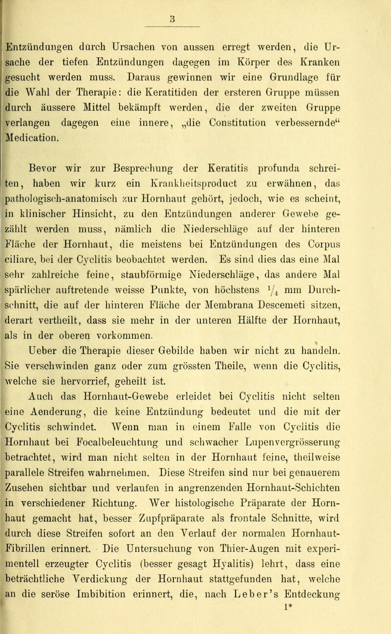Entzündungen durch Ursachen von aussen erregt werden, die Ur- sache der tiefen. Entzündungen dagegen im Körper des Kranken gesucht werden muss. Daraus gewinnen wir eine Grundlage für die Wahl der Therapie: die Keratitiden der ersteren Gruppe müssen durch äussere Mittel bekämpft werden, die der zweiten Gruppe verlangen dagegen eine innere, „die Constitution verbessernde Medication. Bevor wir zur Besprechung der Keratitis profunda schrei- ten, haben wir kurz ein Krankheitsproduct zu erwähnen, das pathologisch-anatomisch zur Hornhaut gehört, jedoch, wie es scheint, in klinischer Hinsicht, zu den Entzündungen anderer Gewebe ge- zählt werden muss, nämlich die Niederschläge auf der hinteren Fläche der Hornhaut, die meistens bei Entzündungen des Corpus ciliare, bei der Cyclitis beobachtet werden. Es sind dies das eine Mal sehr zahlreiche feine, staubförmige Niederschläge, das andere Mal spärlicher auftretende weisse Punkte, von höchstens y4 mm Durch- schnitt, die auf der hinteren Fläche der Membrana Descemeti sitzen, derart vertheilt, dass sie mehr in der unteren Hälfte der Hornhaut, als in der oberen vorkommen. Ueber die Therapie dieser Gebilde haben wir nicht zu handeln. Sie verschwinden ganz oder zum grössten Theile, wenn die Cyclitis, welche sie hervorrief, geheilt ist. Auch das Hornhaut-Gewebe erleidet bei Cyclitis nicht selten eine Aenderung, die keine Entzündung bedeutet und die mit der Cyclitis schwindet. Wenn man in einem Falle von Cyclitis die Hornhaut bei Focalbeleuchtung und schwacher Lupenvergrösserung betrachtet, wird man nicht selten in der Hornhaut feine, theilweise parallele Streifen wahrnehmen. Diese Streifen sind nur bei genauerem Zusehen sichtbar und verlaufen in angrenzenden Hornhaut-Schichten in verschiedener Richtung. Wer histologische Präparate der Horn- haut gemacht hat, besser Zupfpräparate als frontale Schnitte, wird durch diese Streifen sofort an den Verlauf der normalen Hornhaut- Fibrillen erinnert. Die Untersuchung von Thier-Augen mit experi- mentell erzeugter Cyclitis (besser gesagt Hyalitis) lehrt, dass eine beträchtliche Verdickung der Hornhaut stattgefunden hat, welche an die seröse Imbibition erinnert, die, nach Leb er's Entdeckung 1*