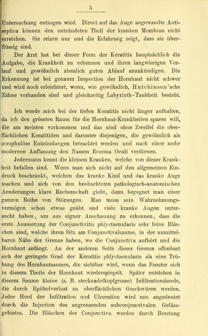 Untersuchung entzogen wird. Direct auf das Auge angewandte Anti- septica können den entzündeten Theil der kranken Membran nicht erreichen. Sie reizen nur und die Erfahrung zeigt, dass sie über- flüssig sind. Der Arzt hat bei dieser Form der Keratitis hauptsächlich die Aufgabe, die Krankheit zu erkennen und ihren langwierigen Ver- lauf und gewöhnlich ziemlich guten Ablauf anzukündigen. Die Erkennung ist bei genauer Inspection der Hornhaut nicht schwer und wird noch erleichtert, wenn, wie gewöhnlich, Hutchinson'sche Zähne vorhanden sind und gleichzeitig Labyrinth - Taubheit besteht. Ich werde mich bei der tiefen Keratitis nicht länger aufhalten, Ida ich den grössten Kaum für die Hornhaut-Krankheiten sparen will, die am meisten vorkommen und das sind ohne Zweifel die ober- flächlichen Keratitiden und darunter diejenigen, die gewöhnlich als scrophulöse Entzündungen betrachtet werden und nach einer mehr modernen Auffassung den Namen Eczema Oculi verdienen. Jedermann kennt die kleinen Kranken, welche von dieser Krank- heit befallen sind. Wenn man sich nicht auf den allgemeinen Ein- druck beschränkt, welchen das kranke Kind und das kranke Auge machen und sich von den beobachteten pathologisch-anatomischen Aenderungen klare Rechenschaft giebt, dann begegnet man einer ganzen Reihe von Störungen. Man niuss sein Wahrnehmungs- vermögen schon etwas geübt und viele kranke Augen unter- sucht haben, um aus eigner Anschauung zu erkennen, dass die erste Aeusserung der Conjunctivitis phlyctaenularis sehr feine Bläs- chen sind, welche ihren Sitz am Conjunctivalsaume, in der unmittel- baren Nähe der Grenze haben, wo die Conjunctiva aufhört und die Hornhaut anfängt. An der anderen Seite dieser Grenze offenbart sich der geringste Grad der Keratitis phlyctaenularis als eine Trü- bung des Hornhautsaumes, die sichtbar wird, wenn das Fenster sich in diesem Theile der Hornhaut wiederspiegelt. Später entstehen in diesem Saume kleine (z. B. stecknadelkopfgrosse) Infiltrationsherde, die durch Epithelverlust zu oberflächlichen Geschwüren werden. Jeder Herd der Infiltration und Ulceration wird uns angedeutet durch die Injection des angrenzenden subconjunctivalen Gefäss- gebietes. Die Bläschen der Conjunctiva werden durch Berstung