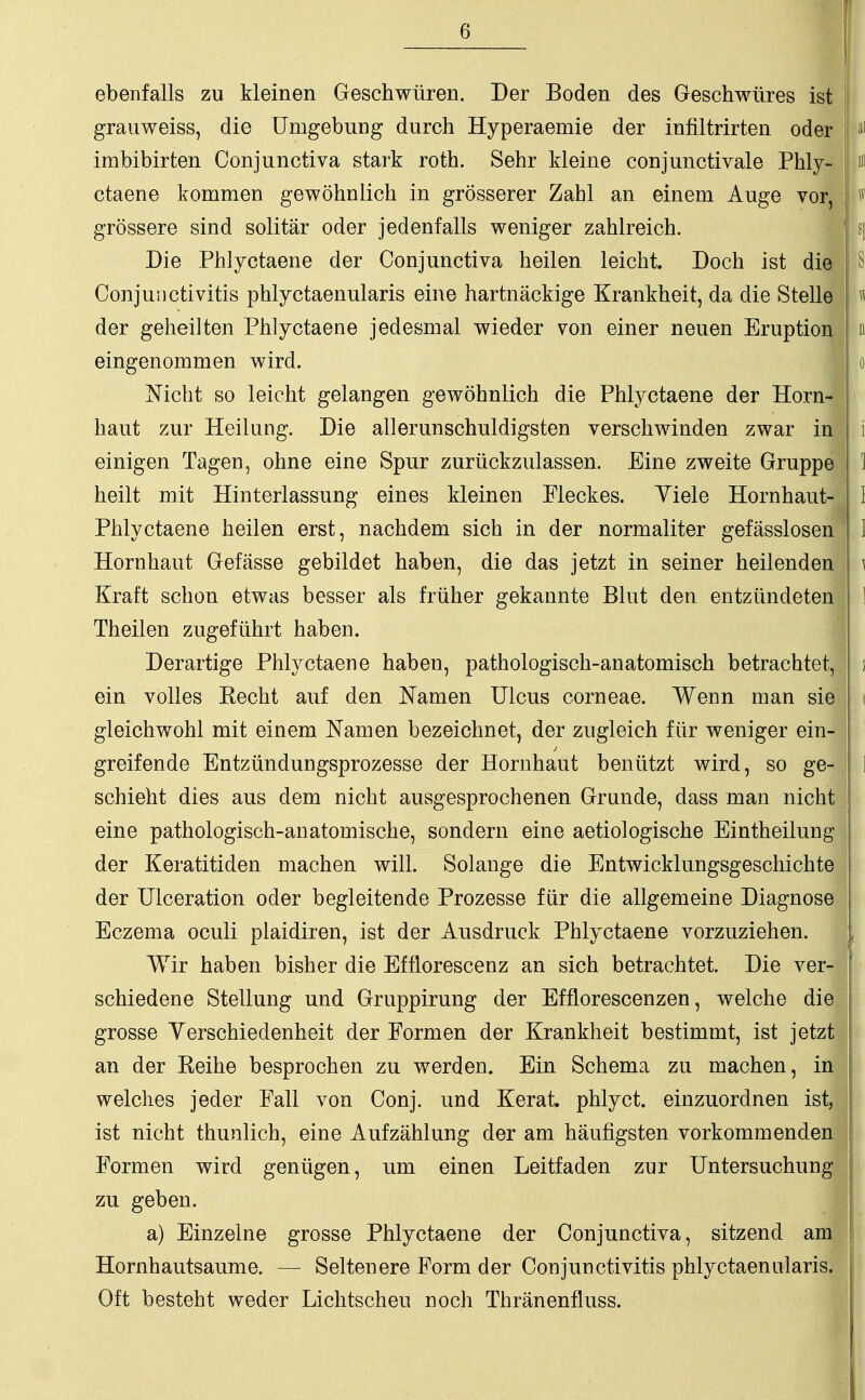 -4- ebenfalls zu kleinen Geschwüren. Der Boden des Geschwüres ist \ grauweiss, die Umgebung durch Hyperaeinie der infiltrirten oder n1 irabibirten Conjunctiva stark roth. Sehr kleine conjunctivale Phly- m ctaene kommen gewöhnlich in grösserer Zahl an einem Auge vor, > ff grössere sind solitär oder jedenfalls weniger zahlreich. sj Die Phlyctaene der Conjunctiva heilen leicht. Doch ist die S Conjunctivitis phlyctaenularis eine hartnäckige Krankheit, da die Stelle der geheilten Phlyctaene jedesmal wieder von einer neuen Eruption n eingenommen wird. i o Nicht so leicht gelangen gewöhnlich die Phlyctaene der Horn- haut zur Heilung. Die allerunschuldigsten verschwinden zwar in j i einigen Tagen, ohne eine Spur zurückzulassen. Eine zweite Gruppe 1 heilt mit Hinterlassung eines kleinen Fleckes. Yiele Hornhaut- I Phlyctaene heilen erst, nachdem sich in der normaliter gefässlosen ! ] Hornhaut Gefässe gebildet haben, die das jetzt in seiner heilenden \ Kraft schon etwas besser als früher gekannte Blut den entzündeten 1 Theilen zugeführt haben. Derartige Phlyctaene haben, pathologisch-anatomisch betrachtet, \ ein volles Kecht auf den Namen Ulcus corneae. Wenn man sie i gleichwohl mit einem Namen bezeichnet, der zugleich für weniger ein- greifende Entzündungsprozesse der Hornhaut benützt wird, so ge- ] schiebt dies aus dem nicht ausgesprochenen Grunde, dass man nicht eine pathologisch-anatomische, sondern eine aetiologische Eintheilung der Keratitiden machen will. Solange die Entwicklungsgeschichte der Ulceration oder begleitende Prozesse für die allgemeine Diagnose Eczema oculi plaidiren, ist der Ausdruck Phlyctaene vorzuziehen. Wir haben bisher die Efflorescenz an sich betrachtet. Die ver- schiedene Stellung und Gruppirung der Efflorescenzen, welche die grosse Yerschiedenheit der Formen der Krankheit bestimmt, ist jetzt an der Keihe besprochen zu werden. Ein Schema zu machen, in welches jeder Fall von Conj. und Kerat. phlyct. einzuordnen ist, | ist nicht thunlich, eine Aufzählung der am häufigsten vorkommenden Formen wird genügen, um einen Leitfaden zur Untersuchung zu geben. a) Einzelne grosse Phlyctaene der Conjunctiva, sitzend am I Hornhautsaume. — Seltenere Form der Conjunctivitis phlyctaenularis. Oft besteht weder Lichtscheu noch Thränenfluss.