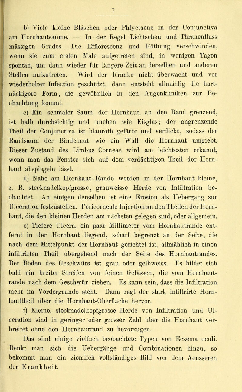 b) Yiele kleine Bläschen oder Phlyctaene in der Conjunctiva am Hornhautsaume. — In der Regel Lichtscheu und Thränenfluss massigen Grades. Die Efflorescenz und Röthung verschwinden, wenn sie zum ersten Male aufgetreten sind, in wenigen Tagen spontan, um dann wieder für längere Zeit an derselben und anderen Stellen aufzutreten. Wird der Kranke nicht überwacht und vor wiederholter Infection geschützt, dann entsteht allmählig die hart- näckigere Form, die gewöhnlich in den Augenkliniken zur Be- obachtung kommt. c) Ein schmaler Saum der Hornhaut, an den Band grenzend, ist halb durchsichtig und uneben wie Eisglas; der angrenzende Theil der Conjunctiva ist blauroth gefärbt und verdickt, sodass der Randsaum der Bindehaut wie ein Wall die Hornhaut umgiebt. Dieser Zustand des Limbus Corneae wird am leichtesten erkannt, wenn man das Fenster sich auf dem verdächtigen Theil der Horn- haut abspiegeln lässt. d) Nahe am Hornhaut-Rande werden in der Hornhaut kleine, z. B. stecknadelkopfgrosse, grauweisse Herde von Infiltration be- obachtet. An einigen derselben ist eine Erosion als Uebergang zur Ulceration festzustellen. Pericorneale Injection an den Theilen der Horn- haut, die den kleinen Herden am nächsten gelegen sind, oder allgemein. e) Tiefere Ulcera, ein paar Millimeter vom Hornhautrande ent- fernt in der Hornhaut liegend, scharf begrenzt an der Seite, die nach dem Mittelpunkt der Hornhaut gerichtet ist, allmählich in einen infiltrirten Theil übergehend nach der Seite des Hornhautrandes. Der Böden des Geschwürs ist grau oder gelbweiss. Es bildet sich bald ein breiter Streifen von feinen Gefässen, die vom Hornhaut- rande nach dem Geschwür ziehen. Es kann sein, dass die Infiltration mehr im Vordergründe steht. Dann ragt der stark infiltrirte Horn- hauttheil über die Hornhaut-Oberfläche hervor. f) Kleine, Stecknadel köpf grosse Herde von Infiltration und Ul- ceration sind in geringer oder grosser Zahl über die Hornhaut ver- breitet ohne den Hornhautrand zu bevorzugen. Das sind einige vielfach beobachtete Typen von Eczema oculi. Denkt man sich die Uebergänge und Combinationen hinzu, so bekommt man ein ziemlich vollständiges Bild von dem Aeusseren der Krankheit.