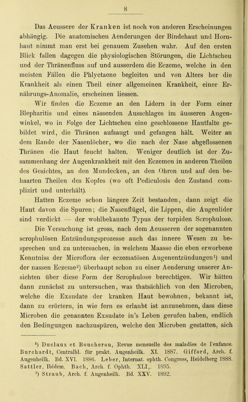 Das Aeussere der Kranken ist noch von anderen Erscheinungen abhängig. Die anatomischen Aenderungen der Bindehaut und Horn- haut nimmt man erst bei genauem Zusehen wahr. Auf den ersten Blick fallen dagegen die physiologischen Störungen, die Lichtscheu und der Thränenfluss auf und ausserdem die Eczeme, welche in den meisten Fällen die Phlyctaene begleiten und von Alters her die Krankheit als einen Theil einer allgemeinen Krankheit, einer Er- nährungs-Anomalie, erscheinen Hessen. Wir finden die Eczeme an den Lidern in der Form einer Blepharitis und eines nässenden Ausschlages im äusseren Augen- winkel, wo in Folge der Lichtscheu eine geschlossene Hautfalte ge- bildet wird, die Thränen aufsaugt und gefangen hält. Weiter an dem Rande der Nasenlöcher, wo die nach der Nase abgeflossenen Thränen die Haut feucht halten. Weniger deutlich ist der Zu- sammenhang der Augenkrankheit mit den Eczemen in anderen Theilen des Gesichtes, an den Mundecken, an den Ohren und auf den be- haarten Theilen des Kopfes (wo oft Pediculosis den Zustand com- plizirt und unterhält). Hatten Eczeme schon längere Zeit bestanden, dann zeigt die Haut davon die Spuren; die Nasenflügel, die Lippen, die Augenlider sind verdickt — der wohlbekannte Typus der torpiden Scrophulose. Die Versuchung ist gross, nach dem Aeusseren der sogenannten scrophulösen Entzündungsprozesse auch das innere Wesen zu be- sprechen und zu untersuchen, in welchem Maasse die eben erworbene Kenntniss der Microflora der eczematösen Augenentzündungen1) und der nassen Eczeme2) überhaupt schon zu einer Aenderung unserer An- sichten über diese Form der Scrophulose berechtigen. Wir hätten dann zunächst zu untersuchen, was thatsächlich von den Microben, welche die Exsudate der kranken Haut bewohnen, bekannt ist, dann zu erörtern, in wie fern es erlaubt ist anzunehmen, dass diese Microben die genannten Exsudate in's Leben gerufen haben, endlich den Bedingungen nachzuspüren, welche den Microben gestatten, sich *) Duclaux et Boucheron, Revue mensuelle des maladies de l'enfance. Burchardt, Centralbl. für prakt. Augenheilk. XL 1887. Gifford, Arch. f. Augenheilk. Bd. XVI. 1886. Leber, Internat, ophth. Congress, Heidelberg 1888. Sattler, Ibidem. Bach, Arch. f. Ophth. XLI2. 1895. 2) Straub, Arch. f. Augenheilk. Bd. XXV. 1892.