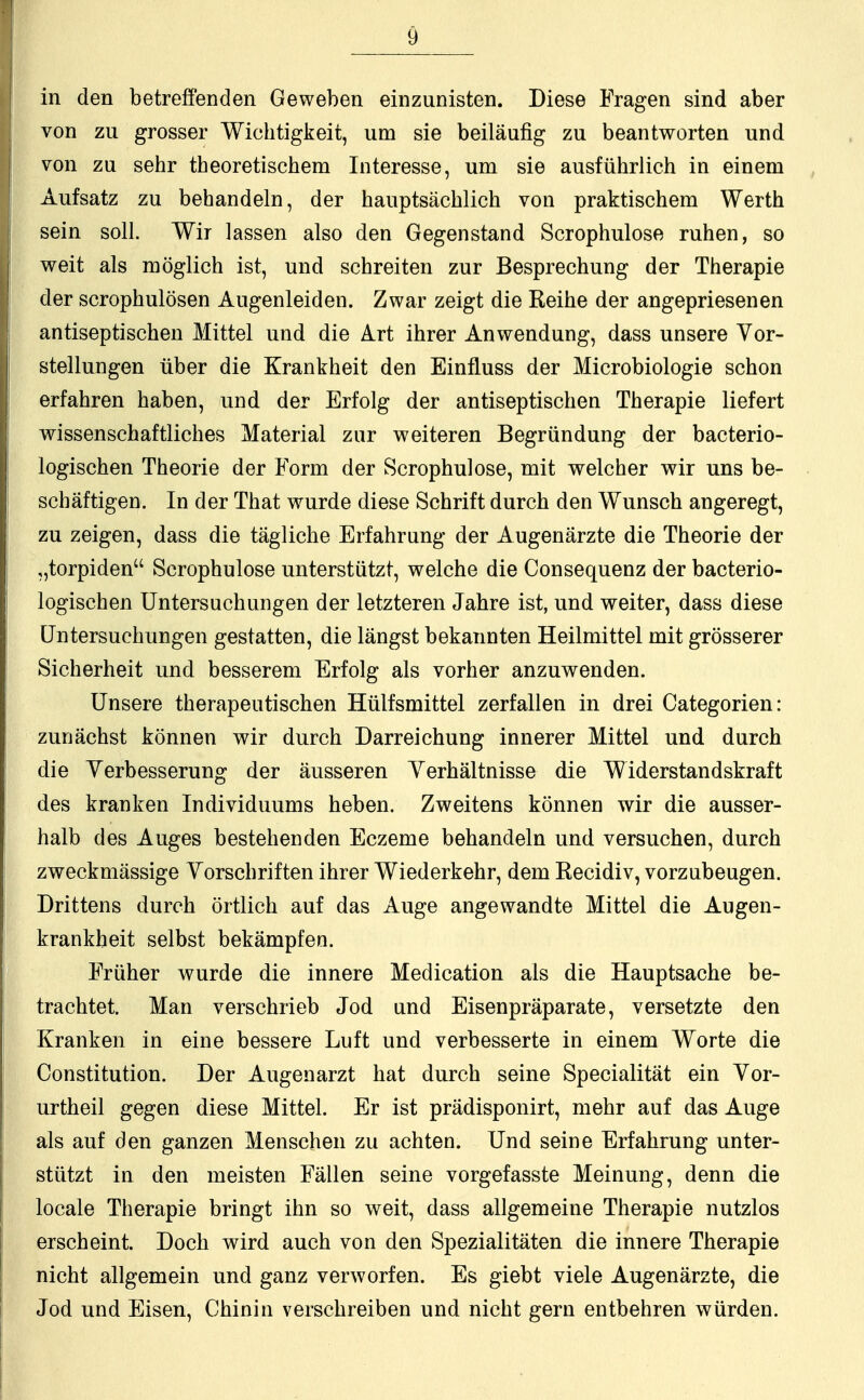 in den betreffenden Geweben einzunisten. Diese Fragen sind aber von zu grosser Wichtigkeit, um sie beiläufig zu beantworten und von zu sehr theoretischem Interesse, um sie ausführlich in einem Aufsatz zu behandeln, der hauptsächlich von praktischem Werth sein soll. Wir lassen also den Gegenstand Scrophulose ruhen, so weit als möglich ist, und schreiten zur Besprechung der Therapie der scrophulösen Augenleiden. Zwar zeigt die Reihe der angepriesenen antiseptischen Mittel und die Art ihrer Anwendung, dass unsere Vor- stellungen über die Krankheit den Einfluss der Microbiologie schon erfahren haben, und der Erfolg der antiseptischen Therapie liefert wissenschaftliches Material zur weiteren Begründung der bacterio- logischen Theorie der Form der Scrophulose, mit welcher wir uns be- schäftigen. In der That wurde diese Schrift durch den Wunsch angeregt, zu zeigen, dass die tägliche Erfahrung der Augenärzte die Theorie der „torpiden Scrophulose unterstützt, welche die Consequenz der bacterio- logischen Untersuchungen der letzteren Jahre ist, und weiter, dass diese Untersuchungen gestatten, die längst bekannten Heilmittel mit grösserer Sicherheit und besserem Erfolg als vorher anzuwenden. Unsere therapeutischen Hülfsmittel zerfallen in drei Categorien: zunächst können wir durch Darreichung innerer Mittel und durch die Verbesserung der äusseren Verhältnisse die Widerstandskraft des kranken Individuums heben. Zweitens können wir die ausser- halb des Auges bestehenden Eczeme behandeln und versuchen, durch zweckmässige Vorschriften ihrer Wiederkehr, dem Recidiv, vorzubeugen. Drittens durch örtlich auf das Auge angewandte Mittel die Augen- krankheit selbst bekämpfen. Früher wurde die innere Medication als die Hauptsache be- trachtet. Man verschrieb Jod und Eisenpräparate, versetzte den Kranken in eine bessere Luft und verbesserte in einem Worte die Constitution. Der Augenarzt hat durch seine Specialität ein Vor- urtheil gegen diese Mittel. Er ist prädisponirt, mehr auf das Auge als auf den ganzen Menschen zu achten. Und seine Erfahrung unter- stützt in den meisten Fällen seine vorgefasste Meinung, denn die locale Therapie bringt ihn so weit, dass allgemeine Therapie nutzlos erscheint. Doch wird auch von den Spezialitäten die innere Therapie nicht allgemein und ganz verworfen. Es giebt viele Augenärzte, die Jod und Eisen, Chinin verschreiben und nicht gern entbehren würden.