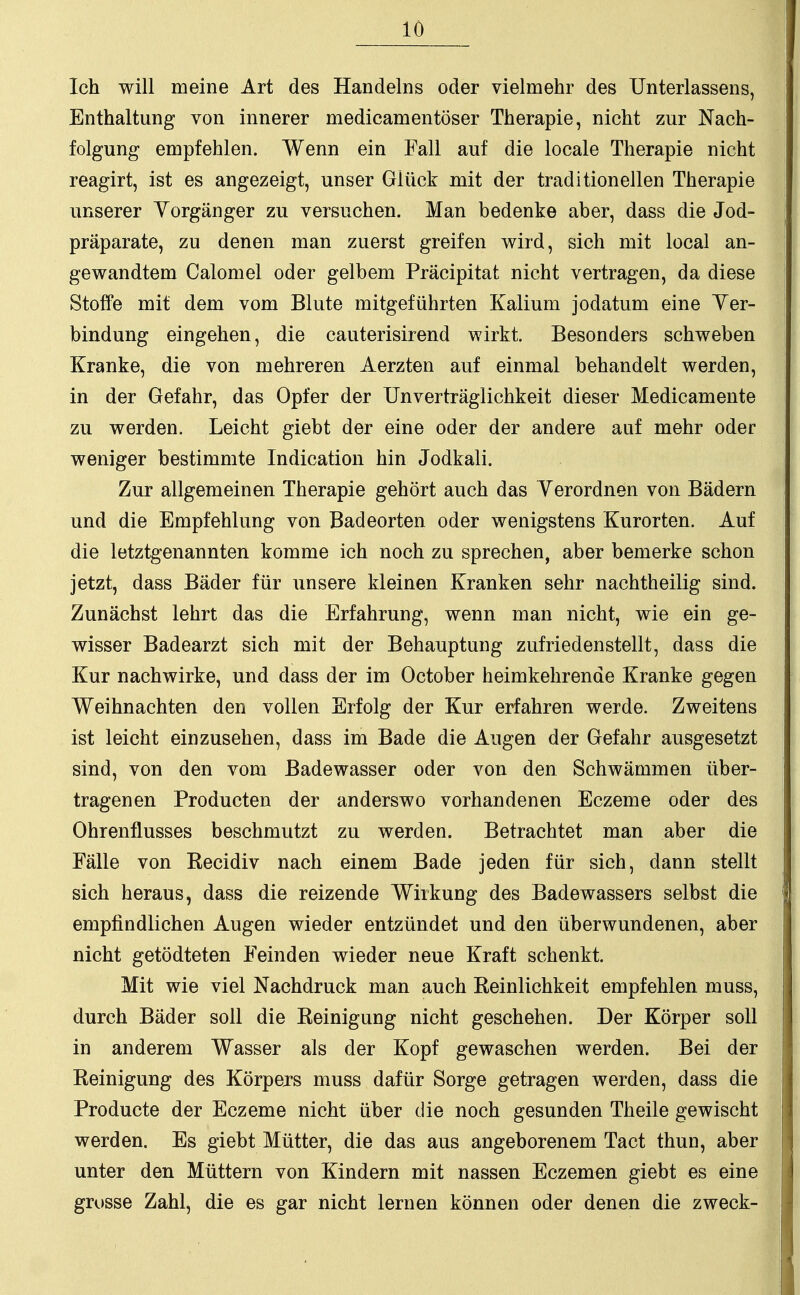 Ich will meine Art des Handelns oder vielmehr des Unterlassens, Enthaltung von innerer medicamentöser Therapie, nicht zur Nach- folgung empfehlen. AVenn ein Fall auf die locale Therapie nicht reagirt, ist es angezeigt, unser Glück mit der traditionellen Therapie unserer Vorgänger zu versuchen. Man bedenke aber, dass die Jod- präparate, zu denen man zuerst greifen wird, sich mit local an- gewandtem Calomel oder gelbem Präcipitat nicht vertragen, da diese Stoffe mit dem vom Blute mitgeführten Kalium jodatum eine Ver- bindung eingehen, die cauterisirend wirkt. Besonders schweben Kranke, die von mehreren Aerzten auf einmal behandelt werden, in der Gefahr, das Opfer der Unverträglichkeit dieser Medicamente zu werden. Leicht giebt der eine oder der andere auf mehr oder weniger bestimmte Indication hin Jodkali. Zur allgemeinen Therapie gehört auch das Verordnen von Bädern und die Empfehlung von Badeorten oder wenigstens Kurorten. Auf die letztgenannten komme ich noch zu sprechen, aber bemerke schon jetzt, dass Bäder für unsere kleinen Kranken sehr nachtheilig sind. Zunächst lehrt das die Erfahrung, wenn man nicht, wie ein ge- wisser Badearzt sich mit der Behauptung zufriedenstellt, dass die Kur nachwirke, und dass der im October heimkehrende Kranke gegen Weihnachten den vollen Erfolg der Kur erfahren werde. Zweitens ist leicht einzusehen, dass im Bade die Augen der Gefahr ausgesetzt sind, von den vom Badewasser oder von den Schwämmen über- tragenen Producten der anderswo vorhandenen Eczeme oder des Ohrenflusses beschmutzt zu werden. Betrachtet man aber die Fälle von Kecidiv nach einem Bade jeden für sich, dann stellt sich heraus, dass die reizende Wirkung des Badewassers selbst die empfindlichen Augen wieder entzündet und den überwundenen, aber nicht getödteten Feinden wieder neue Kraft schenkt. Mit wie viel Nachdruck man auch Peinlichkeit empfehlen muss, durch Bäder soll die Reinigung nicht geschehen. Der Körper soll in anderem Wasser als der Kopf gewaschen werden. Bei der Reinigung des Körpers muss dafür Sorge getragen werden, dass die Producte der Eczeme nicht über die noch gesunden Theile gewischt werden. Es giebt Mütter, die das aus angeborenem Tact thun, aber unter den Müttern von Kindern mit nassen Eczemen giebt es eine grosse Zahl, die es gar nicht lernen können oder denen die zweck-