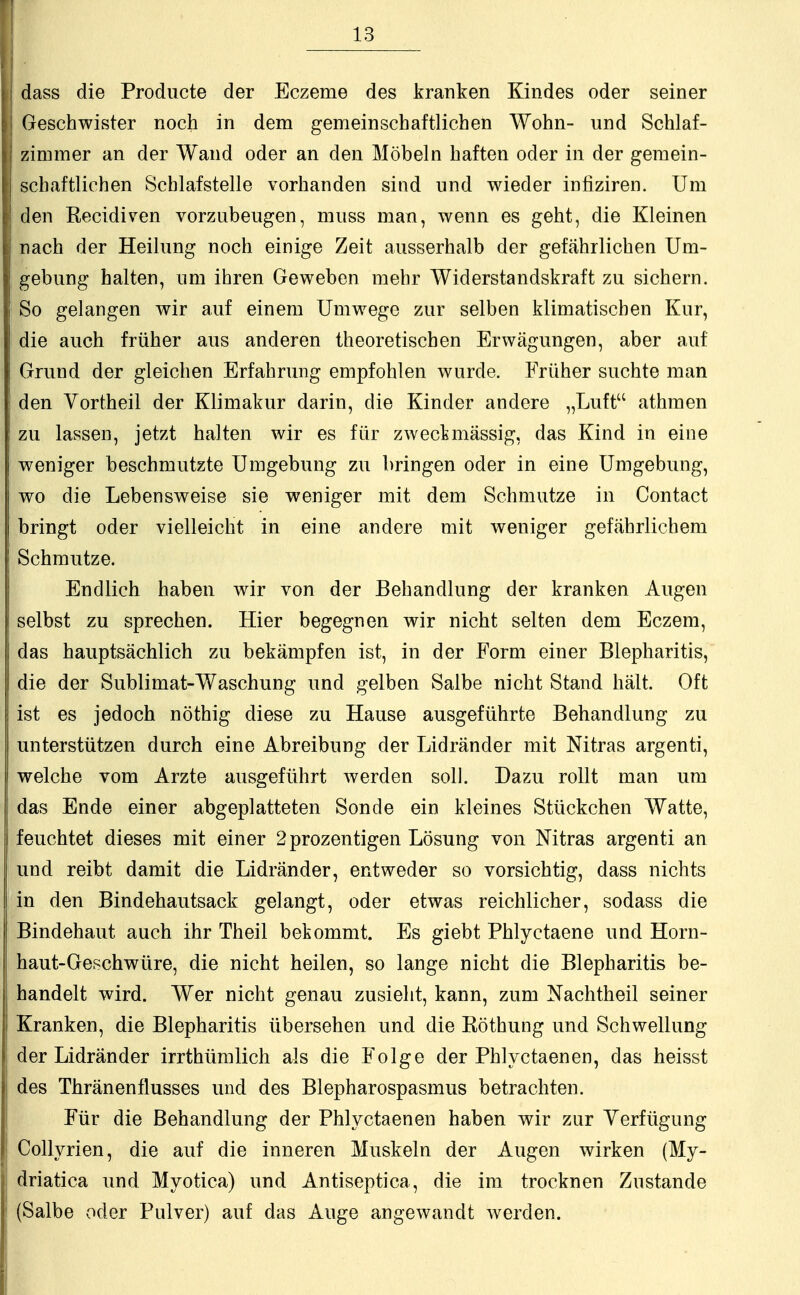 I dass die Producte der Eczeme des kranken Kindes oder seiner I Geschwister noch in dem gemeinschaftlichen Wohn- und Schlaf- ij zimmer an der Wand oder an den Möbeln haften oder in der gemein- schaftlichen Schlafstelle vorhanden sind und wieder infiziren. Um den Kecidiven vorzubeugen, muss man, wenn es geht, die Kiemen nach der Heilung noch einige Zeit ausserhalb der gefährlichen Um- gebung halten, um ihren Geweben mehr Widerstandskraft zu sichern. So gelangen wir auf einem Umwege zur selben klimatischen Kur, die auch früher aus anderen theoretischen Erwägungen, aber auf Grund der gleichen Erfahrung empfohlen wurde, Früher suchte man den Vortheil der Klimakur darin, die Kinder andere „Luft athraen zu lassen, jetzt halten wir es für zweckmässig, das Kind in eine weniger beschmutzte Umgebung zu bringen oder in eine Umgebung, wo die Lebensweise sie weniger mit dem Schmutze in Contact bringt oder vielleicht in eine andere mit weniger gefährlichem Schmutze. Endlich haben wir von der Behandlung der kranken Augen selbst zu sprechen. Hier begegnen wir nicht selten dem Eczem, das hauptsächlich zu bekämpfen ist, in der Form einer Blepharitis, die der Sublimat-Waschung und gelben Salbe nicht Stand hält. Oft ist es jedoch nöthig diese zu Hause ausgeführte Behandlung zu unterstützen durch eine Abreibung der Lidränder mit Mtras argenti, welche vom Arzte ausgeführt werden soll. Dazu rollt man um das Ende einer abgeplatteten Sonde ein kleines Stückchen Watte, feuchtet dieses mit einer 2prozentigen Lösung von Mtras argenti an und reibt damit die Lidränder, entweder so vorsichtig, dass nichts in den Bindehautsack gelangt, oder etwas reichlicher, sodass die Bindehaut auch ihr Theil bekommt. Es giebt Phlyctaene und Horn- haut-Geschwüre, die nicht heilen, so lange nicht die Blepharitis be- handelt wird. Wer nicht genau zusieht, kann, zum Nachtheil seiner Kranken, die Blepharitis übersehen und die Böthung und Schwellung der Lidränder irrthümlich als die Folge der Phlyctaenen, das heisst des Thränenflusses und des Blepharospasmus betrachten. Für die Behandlung der Phlyctaenen haben wir zur Verfügung Collyrien, die auf die inneren Muskeln der Augen wirken (My- driatica und Myotica) und Antiseptica, die im trocknen Zustande (Salbe oder Pulver) auf das Auge angewandt werden.